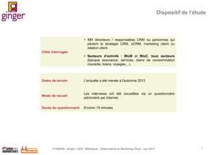 Dispositif de l’étude

 151 directeurs / responsables CRM ou personnes qui
pilotent la stratégie CRM, eCRM, marketing client ou
relation client.

Cible interrogée
 Secteurs d’activité : BtoB et BtoC, tous secteurs
(banque assurance, services, biens de consommation
courante, loisirs, voyages…).

Dates de terrain

L’enquête a été menée à l'automne 2013

Mode de recueil

Les interviews ont été recueillies via un questionnaire
administré par Internet.

Durée du questionnaire

Environ 15 minutes

P1305039 - Ginger / UDA / Médiapost - Observatoire du Marketing Client - nov 2013

3

 