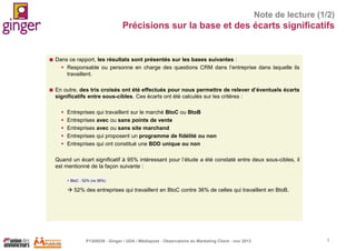 Note de lecture (1/2)

Précisions sur la base et des écarts significatifs



Dans ce rapport, les résultats sont présentés sur les bases suivantes :
 Responsable ou personne en charge des questions CRM dans l’entreprise dans laquelle ils
travaillent.



En outre, des tris croisés ont été effectués pour nous permettre de relever d’éventuels écarts
significatifs entre sous-cibles. Ces écarts ont été calculés sur les critères :






Entreprises
Entreprises
Entreprises
Entreprises
Entreprises

qui travaillent sur le marché BtoC ou BtoB
avec ou sans points de vente
avec ou sans site marchand
qui proposent un programme de fidélité ou non
qui ont constitué une BDD unique ou non

Quand un écart significatif à 95% intéressant pour l’étude a été constaté entre deux sous-cibles, il
est mentionné de la façon suivante :
 BtoC : 52% (vs 36%)

 52% des entreprises qui travaillent en BtoC contre 36% de celles qui travaillent en BtoB.

P1305039 - Ginger / UDA / Médiapost - Observatoire du Marketing Client - nov 2013

5

 