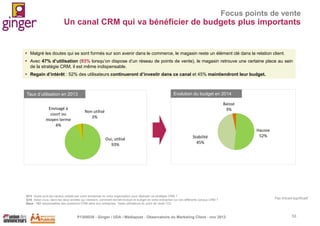 Focus points de vente

Un canal CRM qui va bénéficier de budgets plus importants

 Malgré les doutes qui se sont formés sur son avenir dans le commerce, le magasin reste un élément clé dans la relation client.
 Avec 47% d’utilisation (93% lorsqu’on dispose d’un réseau de points de vente), le magasin retrouve une certaine place au sein
de la stratégie CRM, il est même indispensable.
 Regain d’intérêt : 52% des utilisateurs continueront d’investir dans ce canal et 45% maintiendront leur budget.

Taux d’utilisation en 2013
Envisagé à
court ou
moyen terme
4%

Evolution du budget en 2014
Baisse
3%

Non utilisé
3%

Oui, utilisé
93%

Stabilité
45%

Q13. Quels sont les canaux utilisés par votre entreprise ou votre organisation pour déployer sa stratégie CRM ?
Q16. Selon vous, dans les deux années qui viennent, comment devrait évoluer le budget de votre entreprise sur ces différents canaux CRM ?
Base : 151 responsables des questions CRM dans leur entreprise. *base utilisateurs du point de vente (72)

P1305039 - Ginger / UDA / Médiapost - Observatoire du Marketing Client - nov 2013

Hausse
52%

Pas d’écart significatif

53

 