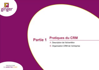 Partie 1

Pratiques du CRM
A. Description de l’échantillon
B. Organisation CRM de l’entreprise

OBSERVATOIRE
DU MARKETING CLIENT

P1305039 - Ginger / UDA / Médiapost - Observatoire du Marketing Client - nov 2013

7

 
