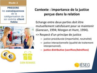 Echange entre deux parties doit être
mutuellement satisfaisant pour se maintenir
(Ganesan, 1994; Morgan et Hunt, 1994).
=> Respect d’un principe de justice
– justice procédurale (impartialité, neutralité)
– justice interactionnelle (qualité de traitement
interpersonnel).
– justice distributive (sacrifices/bénéfices)
Etude 2
PREDIRE
les conséquences
de la
catégorisation de
soi comme client
fidèle
Contexte : importance de la justice
perçue dans la relation
 