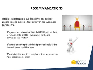 Intégrer la perception que les clients ont de leur
propre fidélité avant de leur octroyer des avantages
particuliers.
1/ Ajouter les déterminants de la fidélité perçue dans
la mesure de la fidélité : exclusivité, continuité,
confiance, information
2/ Prendre en compte la fidélité perçue dans le cadre
des traitements préférentiels
3/ Anticiper les réactions possibles : trop récompenser
/ pas assez récompenser
RECOMMANDATIONS
 