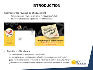 INTRODUCTION
Augmenter les revenus de chaque client
• Panier moyen en volume et en valeur / Fréquence d’achat
• En priorisant les clients à potentiel => différentiation
• Questions côté clients
Les meilleurs clients se voient-ils comme tels?
Les perceptions des avantages sont-elles les mêmes que pour l’entreprise?
Quels bénéfices les clients souhaitent-ils retirer de la relation avec une marque?
Quelle reconnaissance/ traitement de faveur souhaitent les meilleurs clients?
 