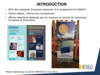 • 80% des enseignes françaises disposent d’un programme de fidélité*.
• Clients fidèles / Clients plus occasionnels.
• Efforts importants déployés par les marques en termes de ressources
humaines et financières
*Etude réalisée par le cabinet VERTONE en mai 2013.
INTRODUCTION
 