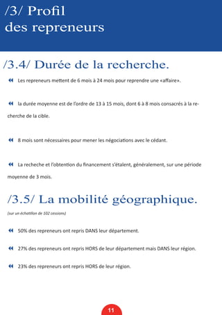/3/ Profil
des repreneurs
/3.4/ Durée de la recherche.
11
7 Les repreneurs mettent de 6 mois à 24 mois pour reprendre une «affaire».
7 la durée moyenne est de l’ordre de 13 à 15 mois, dont 6 à 8 mois consacrés à la re-
cherche de la cible.
7 8 mois sont nécessaires pour mener les négociations avec le cédant.
7 La recheche et l’obtention du financement s’étalent, généralement, sur une période
moyenne de 3 mois.
/3.5/ La mobilité géographique.
(sur un échatillon de 102 cessions)
7 50% des repreneurs ont repris DANS leur département.
7 27% des repreneurs ont repris HORS de leur département mais DANS leur région.
7 23% des repreneurs ont repris HORS de leur région.
 