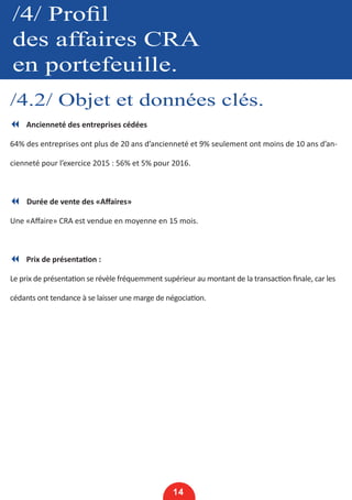 /4/ Profil
des affaires CRA
en portefeuille.
/4.2/ Objet et données clés.
14
7 Ancienneté des entreprises cédées
64% des entreprises ont plus de 20 ans d’ancienneté et 9% seulement ont moins de 10 ans d’an-
cienneté pour l’exercice 2015 : 56% et 5% pour 2016.
7 Durée de vente des «Affaires»
Une «Affaire» CRA est vendue en moyenne en 15 mois.
7 Prix de présentation :
Le prix de présentation se révèle fréquemment supérieur au montant de la transaction finale, car les
cédants ont tendance à se laisser une marge de négociation.
 