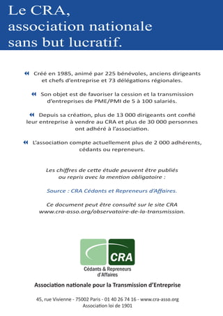 Le CRA,
association nationale
sans but lucratif.
7 Créé en 1985, animé par 225 bénévoles, anciens dirigeants
et chefs d’entreprise et 73 délégations régionales.
7 Son objet est de favoriser la cession et la transmission
d’entreprises de PME/PMI de 5 à 100 salariés.
7 Depuis sa création, plus de 13 000 dirigeants ont confié
leur entreprise à vendre au CRA et plus de 30 000 personnes
ont adhéré à l’association.
7 L’association compte actuellement plus de 2 000 adhérents,
cédants ou repreneurs.
Les chiffres de cette étude peuvent être publiés
ou repris avec la mention obligatoire :
Source : CRA Cédants et Repreneurs d’Affaires.
Ce document peut être consulté sur le site CRA
www.cra-asso.org/observatoire-de-la-transmission.
Association nationale pour la Transmission d’Entreprise
45, rue Vivienne - 75002 Paris - 01 40 26 74 16 - www.cra-asso.org
Association loi de 1901
 