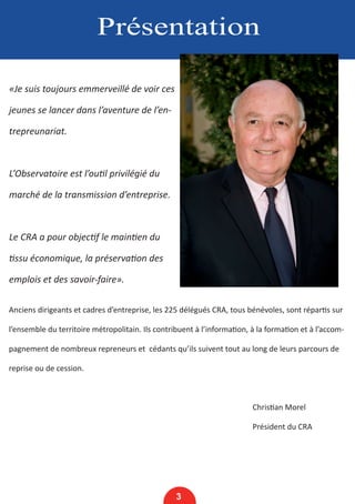 Présentation
«Je suis toujours emmerveillé de voir ces
jeunes se lancer dans l’aventure de l’en-
trepreunariat.
L’Observatoire est l’outil privilégié du
marché de la transmission d’entreprise.
Le CRA a pour objectif le maintien du
tissu économique, la préservation des
emplois et des savoir-faire».
Anciens dirigeants et cadres d’entreprise, les 225 délégués CRA, tous bénévoles, sont répartis sur
l’ensemble du territoire métropolitain. Ils contribuent à l’information, à la formation et à l’accom-
pagnement de nombreux repreneurs et cédants qu’ils suivent tout au long de leurs parcours de
reprise ou de cession.
								 Christian Morel
								Président du CRA
3
 