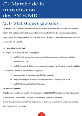 /2/ Marché de la
transmission
des PME/MIC
/2.1/ Statistiques globales.
4
Lesdonnéesquivontsuivreontététiréesd’unepart,durapportsurlefinancementdesPME/ETIencroissance,
octobre2015,del’observatoiredufinancementdesentreprisesduMinistèredesFinanceset,d’autrepartdu
rapportannuelsurl’évolutiondesPME2015»delaBPI servantdesupportàl’évaluationnationaledumarchéde
lacessiondesTPE-MIC/PME.
7 DeuxdéfinitionsdesPME
1-Française:lesPMEsesubdivisenten2catégories:
	 7 LesTPEouMIC(microentreprises),moinsde10personnesavecunCAouuntotalbilan
n’excédantpas2M€.
	 7 LesPMEdemoinsde250personnesavecunCAn’excédantpas50M€ou43M€detotalbilan.
2-Européenne:LesPMEsesubdivisenten3catégories:
	 7 Lesmicroentreprises(identiquesàladéfinitionfrançaise).
	 7 Lespetitesentreprisesdemoinsde50personnesetunCAn’excédantpas10M€
	 7 LesPME(identiquesàladéfinitionfrançaise).
Lescessionspotentielles:
En2016,selonleschiffresduMinistèredesFinances,ilyavait625000PMEayantaumoins5ansd’existence
etuneffectifde1à249salariés.C’estcettesourcequiaétéutiliséepourcetteétude.
Lecycledecessionretenu(reprise/venteestde15ans,cequiamèneunpotentieldecessionsannuellesde
42000(6600de5à250salariés).
 