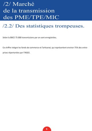/2/ Marché
de la transmission
des PME/TPE/MIC
/2.2/ Des statistiques trompeuses.
5
Selon la BBCE 75 000 transmissions par an sont enregistrées.
Ce chiffre intègre les fonds de commerce et l’artisanat, qui représentent environ 75% des entre-
prises répertoriées par l’INSEE.
 