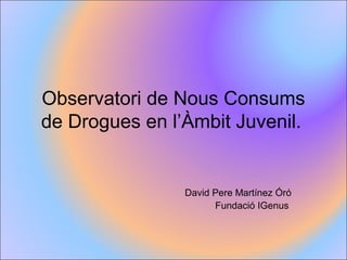 Observatori de Nous Consums
de Drogues en l’Àmbit Juvenil.
David Pere Martínez Óró
Fundació IGenus
 