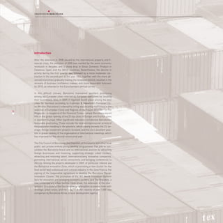 Introduction

     After the downturn in 2008 caused by the international property and fi-
     nancial crisis, the evolution of 2008 was marked by the worst economic
     recession in decades and a sharp drop in Gross Domestic Product in
     Catalonia, Spain and the OECD countries. Nevertheless, the decline in
     activity during the first quarter was followed by a more moderate con-
     traction in the second part of the year. This, together with the more ad-
     vanced economies gradually leaving the recession behind, resulted in the
     recovery of business confidence indexes and more favourable forecasts
     for 2010, as reflected in the Eurochambers annual survey.

     In this difficult climate, Barcelona maintained excellent positioning
     among top European cities selected by European executives for locating
     their businesses. Also, in 2009, it regained fourth place among the best
     cities for business according to Cushman & Wakefield’s European Cit-
     ies Monitor. Barcelona’s noteworthy rating was recently reaffirmed in the
     selection of European Cities and Regions of the Future 2010/2011 in FDI
16
     Magazine – a magazine of the Financial Times – where Barcelona placed
     fifth in the global ranking of the 25 top cities in Europe and first for cities
     in southern Europe. Other significant indicators corroborate Barcelona’s
     favourable positioning. These include the total entrepreneurial activity of
     the population residing in the province, which clearly exceeds the EU av-
     erage; foreign investment projects received, and the city’s excellent posi-
     tion in global ranking of the organisation of international meetings, which
     has improved for the second consecutive year.

     The City Council of Barcelona, the Chamber of Commerce and other local
     public and private entities jointly develop programmes that aim to con-
     solidate the Barcelona brand and its international position by attracting
     foreign businesses and financing, supporting strategic urban clusters,
     attracting and retaining talent, internationalising innovative companies,
     promoting international aerial connections and bringing conferences to
     the city. Among the projects developed in 2009, of particular interest are
     the Barcelona Innovation Zone, which is promoting a new cluster for the
     food sector and audiovisual and cultural industry in the Zona Franca; the
     signing of the cooperative agreement to develop the Barcelona Design
     Innovation Cluster; the promotion of the HiT World Innovation Summit
     fairs for innovation and emerging economic sectors; and The Brandery, a
     new contemporary urban fashion trade show; the extension of the inter-
     national Consulate of the Sea network to strengthen economic links with
     strategic urban areas; and the support of the creation of over 1,000 new
     companies by Barcelona Activa, a local development agency.
 