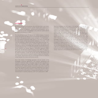 Introduction

     Barcelona continues to win positions due to the fact that it uses knowl-       Significant progress has been made in the last few years in the field of
     edge as one of the city’s economic growth engines and is advancing in          knowledge, and it has also been transferred to the production structure:
     both the provision of resources – infrastructural and economic – for re-       Catalonia is currently situated among the top ten regions in Europe with
     search, and the transfer of knowledge to the production system and the         regard to the number of workers in manufacturing sectors of high and
     generation and attraction of talent.                                           medium-high technological intensity and in knowledge-intensive and
                                                                                    high-technology service sectors, and by regions, it has the fifth highest
     The city continues to pave the way for the creation of poles of research       number of employees in science and technology. Barcelona has a high-
     centres that permit the advancement of knowledge and its practical ap-         quality training system. Recent examples of its potential are the award
     plication in the business world. A recent example is the Synchrotron –         of the “International Campus of Excellence” distinction for the Barcelona
     the most powerful synchrotron light source in the south of Europe and          Knowledge Campus project and the UAB, and the fact that 59 of the Mas-
     the most complex and top-level scientific installation in the State - which    ter’s courses offered in the metropolitan area of Barcelona are classified
     came into operation in March 2010 and will serve high-technology com-          as Masters of Global Excellence under the Strategic Metropolitan Plan.
     panies and researchers in various scientific fields from physics and           Good schools and universities are essential for training good profession-
     chemistry to medicine and biology. Other examples are the Barcelona Bi-        als and attracting talent from other cities of the world, to which the Do it
     omedical Research Park, the Catalonia Computing and Communications             in Barcelona programme also contributes. This programme is promoted
     Centre (CESCA), the Nuclear Magnetic Resonance Laboratory (RMN-                by the City Hall and it is aimed at international business people, profes-
25
     Barcelona), the Barcelona SuperComputing Centre (BSC), the Technol-            sionals, researchers and graduates who want to do business in the city.
     ogy Transfer Centre of the Universitat Politècnica de Catalunya (UPC) and
     the i2CAT Foundation. In total, the city has more than 400 research and
     innovation centres that form a powerful system of spaces for the produc-
     tion, transfer, dissemination and use of knowledge and act as a means of
     contact between the science and business worlds.

     One of the indices of knowledge generation and the transfer of this
     knowledge to practical applications is the research, development and
     innovation investment index. It should be noted that R+D expenditure in
     Catalonia increased from 1.06% of GDP in 2000 to 1.62% of GDP in 2008.
     Furthermore, the Catalan business community is very close to reaching
     two thirds of the goal for total R+D investment established in the Treaty of
     Lisbon. The effort to promote research in recent years has led to Barce-
     lona achieving the sixth position in Europe and the fifteenth on an inter-
     national level for scientific production, with 12,211 publications in 2009.
 