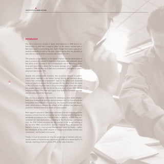 Introduction

     The fall in economic activity in Spain and Catalonia in 2008 and its in-
     tensification in 2009 had a negative effect on the labour market both in
     Barcelona and its surrounding area. Even though there were signs of al-
     leviation towards the end of the year, experts agree that the recovery of
     jobs lost as a result of the recession will extend into 2011.

     This process of adjustment in the labour market and net destruction of
     jobs is a result of a period of expansion that lasted over a decade, and it
     has led to a net increase in the unemployment rate in Barcelona, Cata-
     lonia and Spain that is above the European average, which Catalonia ex-
     ceeded in 2008 and the city of Barcelona exceeded in 2009 with an unem-
     ployment rate of over 15%.

     Despite this unfavourable evolution, the structural advance in partici-
     pation levels reached in the labour market during the previous phase
     means that activity and employment rates in Barcelona and Catalonia
53
60
     continue clearly to exceed the EU average. On the other hand, the trend
     in the city is less negative than in its surrounding area: it has over a mil-
     lion people registered with the Social Security and it closed 2009 with an
     employment rate (79%) that was higher than both the European average
     and the rates before the recession.

     The city has a powerful instrument for developing local active employ-
     ment and development policies agreed between the City Council and the
     Generalitat (Government) of Catalonia, the Quality Employment Agree-
     ment, which aims to alleviate the effects of this situation and advance in
     economic recovery towards a model of future growth.

     With regard to education, Barcelona continues to be the only city with two
     business schools that are among the top ten in Europe and the top twenty
     worldwide according to the Financial Times. In addition, in 2009 they con-
     solidated two new distinctions: according to The Economist Intelligence
     Unit, the IESE School occupies the top position in the global ranking in
     the full-time MBA classification, and the Financial Times recognises the
     Master’s Course in International Management given by Esade – within
     the framework of the CEMS alliance of European business schools and
     universities – as the best in the world.

     Finally, it must be pointed out that the percentage of workers with uni-
     versity studies in Catalonia was significant in 2008 and is above the EU-15
     average, reaching a level of almost 39% in the case of women.
 