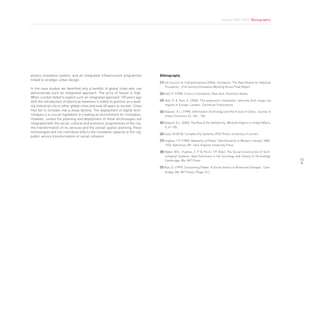 Report 2009-2010. Monographic




plinary innovation system, and an integrated infrastructure programme             Bibliography
linked to strategic urban design.
                                                                                  [1] US Council on Competitiveness (2004). Innovation: The New Reality for National
                                                                                      Prosperity”, 21st Century Innovation Working Group Final Report
In the case studies we identified only a handful of global cities who can
demonstrate such an integrated approach. The price of failure is high.            [2] Hall, P. (1998). Cities in Civilisation. New York: Pantheon Books.
When London failed to exploit such an integrated approach 120 years ago
with the introduction of electrical networks it ceded its position as a lead-     [3] Hall, P. & Pain, K. (2006). The polycentric metropolis: learning from mega-city
ing industrial city to other global cities and took 40 years to recover. Cities       regions in Europe. London: Earthscan Publications
that fail to innovate risk a steep decline. The deployment of digital tech-       [4] Glaeser, E.L. (1998). Information Technology and the Future of Cities. Journal of
nologies is a crucial ingredient in creating an environment for innovation.           Urban Economic 43, 136 – 156.
However, unless the planning and deployment of these technologies are
integrated with the social, cultural and economic programmes of the city,         [5] Glaeser, E.L. (2004). The Rise of the Skilled City. Wharton Papers on Urban Affairs.
the transformation of its services and the overall spatial planning, these            5, 47-105.
technologies will not contribute fully to the innovative capacity of the city,
                                                                                  [6] Leon, N (2010). Complex City Systems: PhD Thesis, University of London
public service transformation or social cohesion.
                                                                                  [7] Hughes, T.P. (1983). Networks of Power: Electrification in Western Society, 1880-
                                                                                      1930, Baltimore, Mr: John Hopkins University Press

                                                                                  [8] Bijker, W.E., Hughes, T. P. & Pinch, T.P. (Eds). The Social Construction of Tech-
                                                                                      nological Systems: New Directions in the Sociology and History of Technology.
                                                                                      Cambridge, Ma: MIT Press.                                                              73

                                                                                  [9] Nye, D. (1999). Consuming Power: A Social History of American Energies. Cam-
                                                                                     bridge, Ma: MIT Press. (Page 141)
 