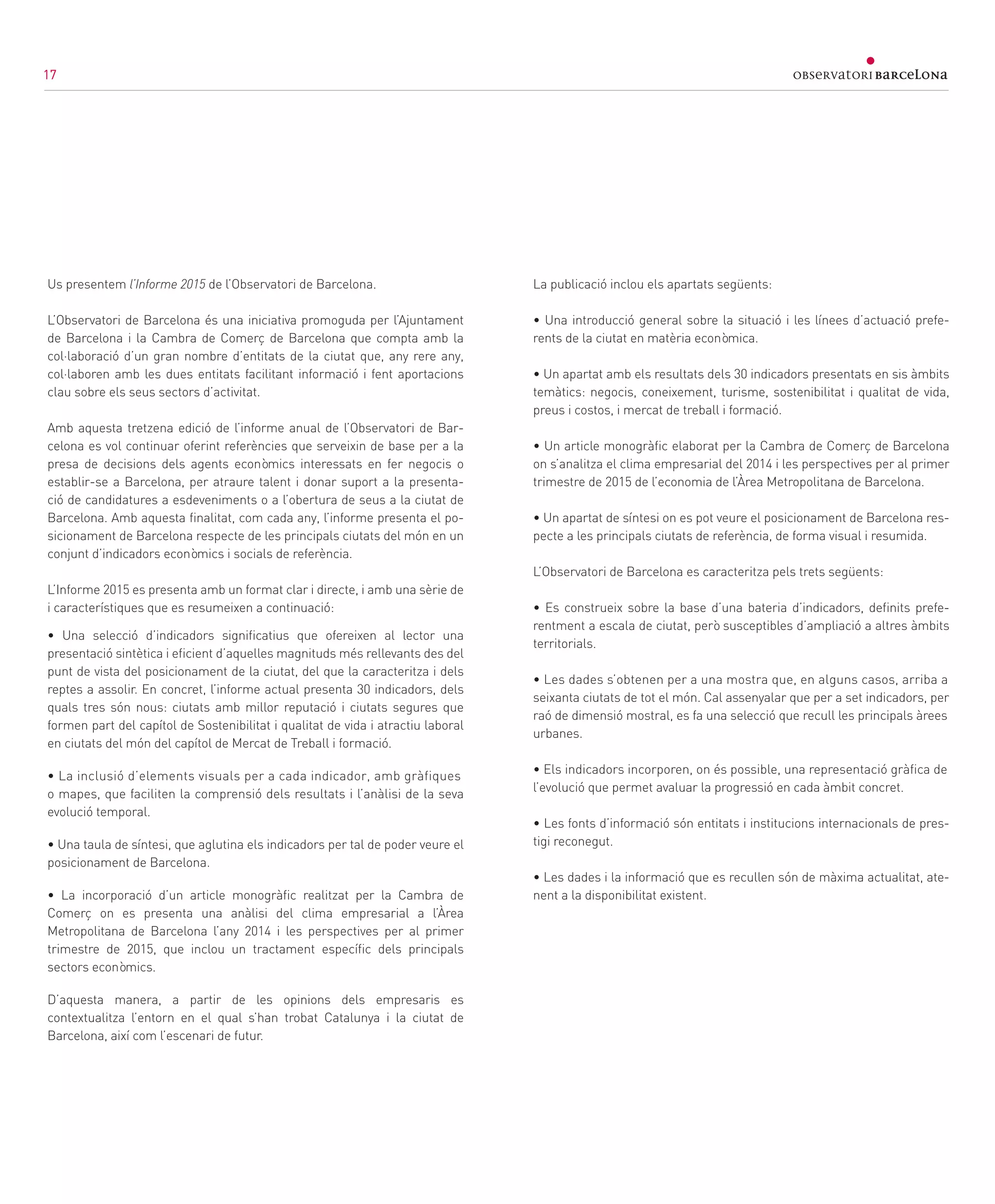 17
Us presentem l’Informe 2015 de l’Observatori de Barcelona.
L’Observatori de Barcelona és una iniciativa promoguda per l’Ajuntament
de Barcelona i la Cambra de Comerç de Barcelona que compta amb la
col·laboració d’un gran nombre d’entitats de la ciutat que, any rere any,
col·laboren amb les dues entitats facilitant informació i fent aportacions
clau sobre els seus sectors d’activitat.
Amb aquesta tretzena edició de l’informe anual de l’Observatori de Bar-
celona es vol continuar oferint referències que serveixin de base per a la
presa de decisions dels agents econòmics interessats en fer negocis o
establir-se a Barcelona, per atraure talent i donar suport a la presenta-
ció de candidatures a esdeveniments o a l’obertura de seus a la ciutat de
Barcelona. Amb aquesta finalitat, com cada any, l’informe presenta el po-
sicionament de Barcelona respecte de les principals ciutats del món en un
conjunt d’indicadors econòmics i socials de referència.
L’Informe 2015 es presenta amb un format clar i directe, i amb una sèrie de
i característiques que es resumeixen a continuació:
• Una selecció d’indicadors significatius que ofereixen al lector una
presentació sintètica i eficient d’aquelles magnituds més rellevants des del
punt de vista del posicionament de la ciutat, del que la caracteritza i dels
reptes a assolir. En concret, l’informe actual presenta 30 indicadors, dels
quals tres són nous: ciutats amb millor reputació i ciutats segures que
formen part del capítol de Sostenibilitat i qualitat de vida i atractiu laboral
en ciutats del món del capítol de Mercat de Treball i formació.
• La inclusió d’elements visuals per a cada indicador, amb gràfiques
o mapes, que faciliten la comprensió dels resultats i l’anàlisi de la seva
evolució temporal.
• Una taula de síntesi, que aglutina els indicadors per tal de poder veure el
posicionament de Barcelona.
• La incorporació d’un article monogràfic realitzat per la Cambra de
Comerç on es presenta una anàlisi del clima empresarial a l’Àrea
Metropolitana de Barcelona l’any 2014 i les perspectives per al primer
trimestre de 2015, que inclou un tractament específic dels principals
sectors econòmics.
D’aquesta manera, a partir de les opinions dels empresaris es
contextualitza l’entorn en el qual s’han trobat Catalunya i la ciutat de
Barcelona, així com l’escenari de futur.
La publicació inclou els apartats següents:
• Una introducció general sobre la situació i les línees d’actuació prefe-
rents de la ciutat en matèria econòmica.
• Un apartat amb els resultats dels 30 indicadors presentats en sis àmbits
temàtics: negocis, coneixement, turisme, sostenibilitat i qualitat de vida,
preus i costos, i mercat de treball i formació.
• Un article monogràfic elaborat per la Cambra de Comerç de Barcelona
on s’analitza el clima empresarial del 2014 i les perspectives per al primer
trimestre de 2015 de l’economia de l’Àrea Metropolitana de Barcelona.
• Un apartat de síntesi on es pot veure el posicionament de Barcelona res-
pecte a les principals ciutats de referència, de forma visual i resumida.
L’Observatori de Barcelona es caracteritza pels trets següents:
• Es construeix sobre la base d’una bateria d’indicadors, definits prefe-
rentment a escala de ciutat, però susceptibles d’ampliació a altres àmbits
territorials.
• Les dades s’obtenen per a una mostra que, en alguns casos, arriba a
seixanta ciutats de tot el món. Cal assenyalar que per a set indicadors, per
raó de dimensió mostral, es fa una selecció que recull les principals àrees
urbanes.
• Els indicadors incorporen, on és possible, una representació gràfica de
l’evolució que permet avaluar la progressió en cada àmbit concret.
• Les fonts d’informació són entitats i institucions internacionals de pres-
tigi reconegut.
• Les dades i la informació que es recullen són de màxima actualitat, ate-
nent a la disponibilitat existent.
171717
 