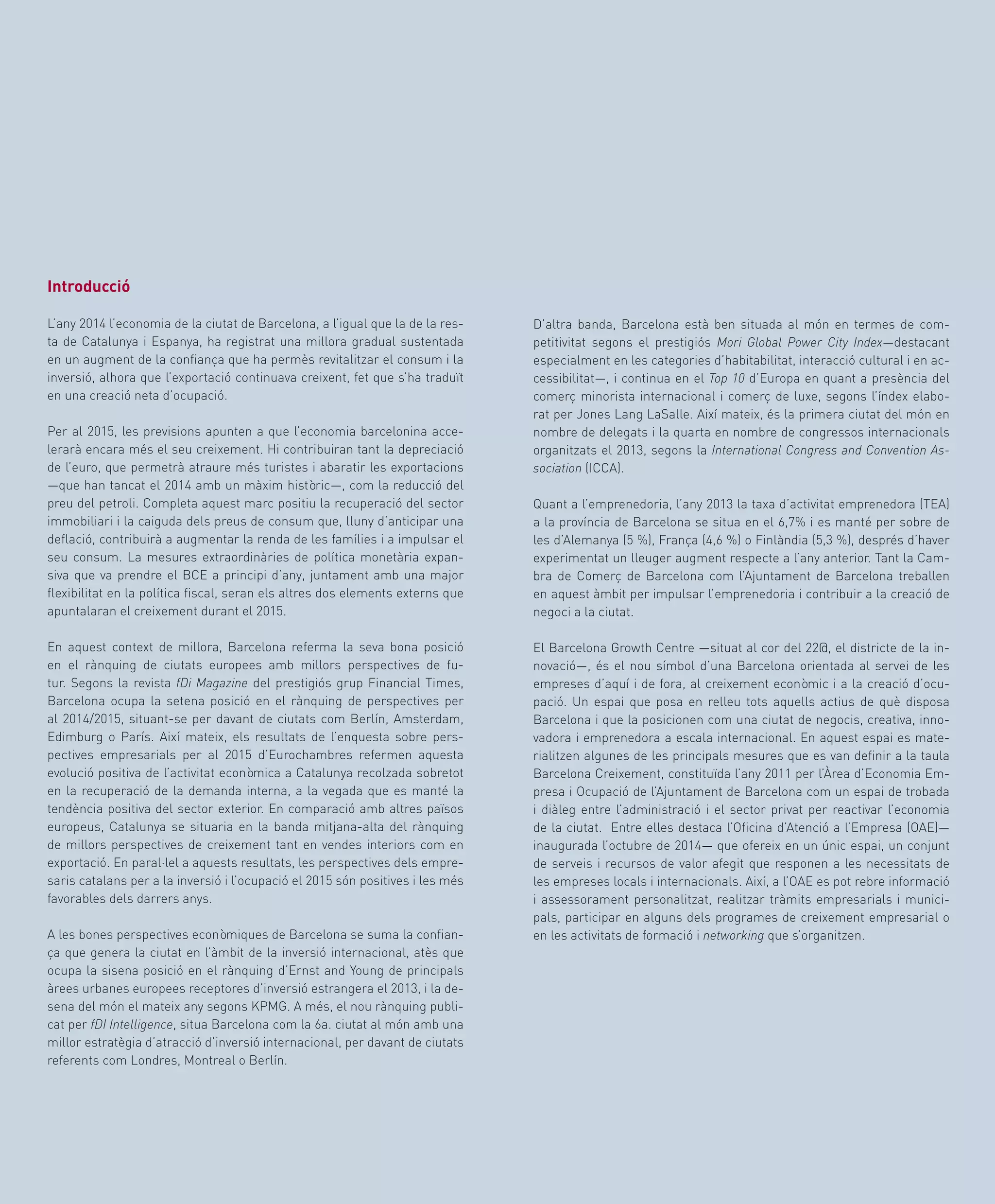 D’altra banda, Barcelona està ben situada al món en termes de com-
petitivitat segons el prestigiós Mori Global Power City Index—destacant
especialment en les categories d’habitabilitat, interacció cultural i en ac-
cessibilitat—, i continua en el Top 10 d’Europa en quant a presència del
comerç minorista internacional i comerç de luxe, segons l’índex elabo-
rat per Jones Lang LaSalle. Així mateix, és la primera ciutat del món en
nombre de delegats i la quarta en nombre de congressos internacionals
organitzats el 2013, segons la International Congress and Convention As-
sociation (ICCA).
Quant a l’emprenedoria, l’any 2013 la taxa d’activitat emprenedora (TEA)
a la província de Barcelona se situa en el 6,7% i es manté per sobre de
les d’Alemanya (5 %), França (4,6 %) o Finlàndia (5,3 %), després d’haver
experimentat un lleuger augment respecte a l’any anterior. Tant la Cam-
bra de Comerç de Barcelona com l’Ajuntament de Barcelona treballen
en aquest àmbit per impulsar l’emprenedoria i contribuir a la creació de
negoci a la ciutat.
El Barcelona Growth Centre —situat al cor del 22@, el districte de la in-
novació—, és el nou símbol d’una Barcelona orientada al servei de les
empreses d’aquí i de fora, al creixement econòmic i a la creació d’ocu-
pació. Un espai que posa en relleu tots aquells actius de què disposa
Barcelona i que la posicionen com una ciutat de negocis, creativa, inno-
vadora i emprenedora a escala internacional. En aquest espai es mate-
rialitzen algunes de les principals mesures que es van definir a la taula
Barcelona Creixement, constituïda l’any 2011 per l’Àrea d’Economia Em-
presa i Ocupació de l’Ajuntament de Barcelona com un espai de trobada
i diàleg entre l’administració i el sector privat per reactivar l’economia
de la ciutat. Entre elles destaca l’Oficina d’Atenció a l’Empresa (OAE)—
inaugurada l’octubre de 2014— que ofereix en un únic espai, un conjunt
de serveis i recursos de valor afegit que responen a les necessitats de
les empreses locals i internacionals. Així, a l’OAE es pot rebre informació
i assessorament personalitzat, realitzar tràmits empresarials i munici-
pals, participar en alguns dels programes de creixement empresarial o
en les activitats de formació i networking que s’organitzen.
Introducció
L’any 2014 l’economia de la ciutat de Barcelona, a l’igual que la de la res-
ta de Catalunya i Espanya, ha registrat una millora gradual sustentada
en un augment de la confiança que ha permès revitalitzar el consum i la
inversió, alhora que l’exportació continuava creixent, fet que s’ha traduït
en una creació neta d’ocupació.
Per al 2015, les previsions apunten a que l’economia barcelonina acce-
lerarà encara més el seu creixement. Hi contribuiran tant la depreciació
de l’euro, que permetrà atraure més turistes i abaratir les exportacions
—que han tancat el 2014 amb un màxim històric—, com la reducció del
preu del petroli. Completa aquest marc positiu la recuperació del sector
immobiliari i la caiguda dels preus de consum que, lluny d’anticipar una
deflació, contribuirà a augmentar la renda de les famílies i a impulsar el
seu consum. La mesures extraordinàries de política monetària expan-
siva que va prendre el BCE a principi d’any, juntament amb una major
flexibilitat en la política fiscal, seran els altres dos elements externs que
apuntalaran el creixement durant el 2015.
En aquest context de millora, Barcelona referma la seva bona posició
en el rànquing de ciutats europees amb millors perspectives de fu-
tur. Segons la revista fDi Magazine del prestigiós grup Financial Times,
Barcelona ocupa la setena posició en el rànquing de perspectives per
al 2014/2015, situant-se per davant de ciutats com Berlín, Amsterdam,
Edimburg o París. Així mateix, els resultats de l’enquesta sobre pers-
pectives empresarials per al 2015 d’Eurochambres refermen aquesta
evolució positiva de l’activitat econòmica a Catalunya recolzada sobretot
en la recuperació de la demanda interna, a la vegada que es manté la
tendència positiva del sector exterior. En comparació amb altres països
europeus, Catalunya se situaria en la banda mitjana-alta del rànquing
de millors perspectives de creixement tant en vendes interiors com en
exportació. En paral·lel a aquests resultats, les perspectives dels empre-
saris catalans per a la inversió i l’ocupació el 2015 són positives i les més
favorables dels darrers anys.
A les bones perspectives econòmiques de Barcelona se suma la confian-
ça que genera la ciutat en l’àmbit de la inversió internacional, atès que
ocupa la sisena posició en el rànquing d’Ernst and Young de principals
àrees urbanes europees receptores d’inversió estrangera el 2013, i la de-
sena del món el mateix any segons KPMG. A més, el nou rànquing publi-
cat per fDI Intelligence, situa Barcelona com la 6a. ciutat al món amb una
millor estratègia d’atracció d’inversió internacional, per davant de ciutats
referents com Londres, Montreal o Berlín.
 