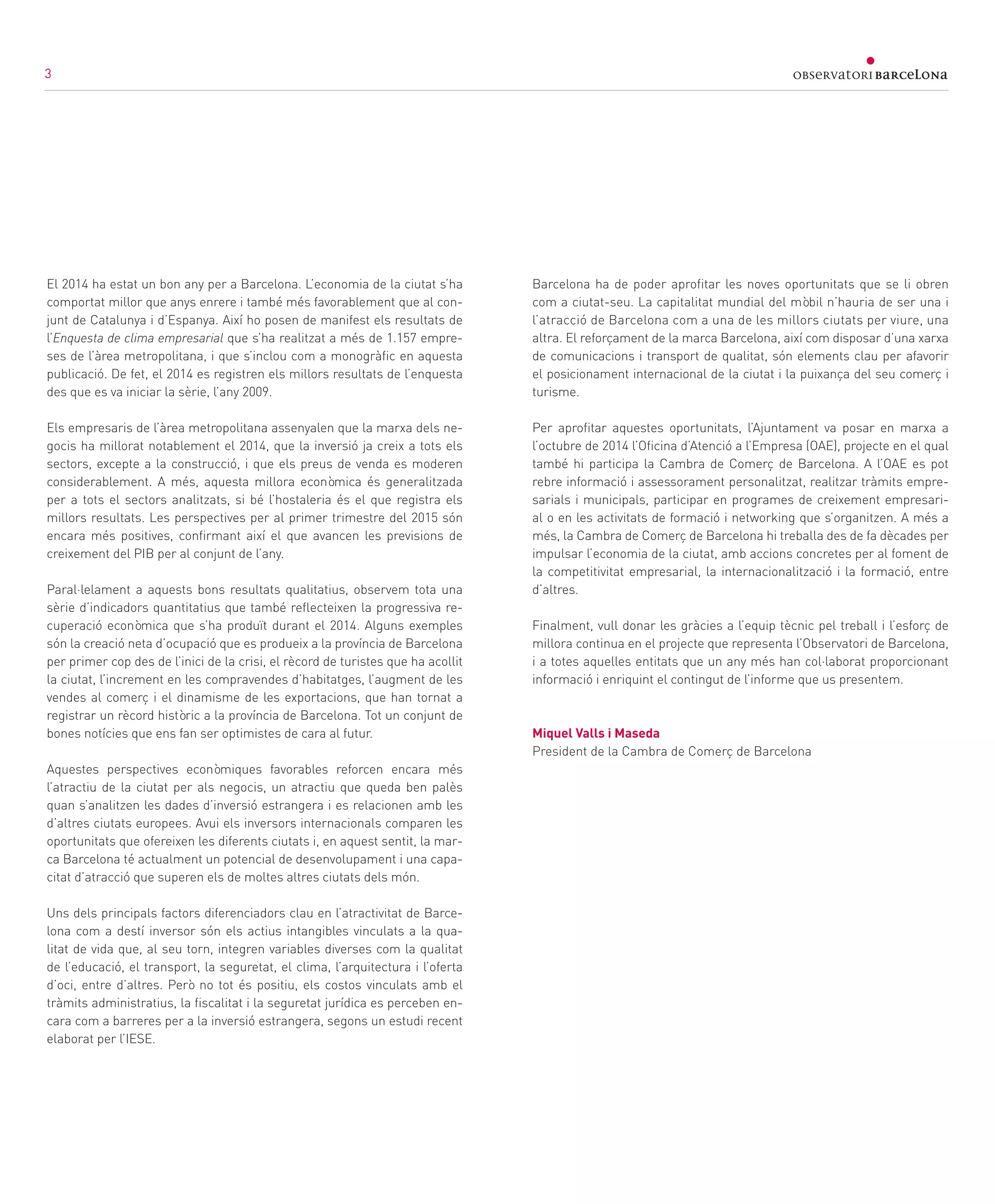 3
El 2014 ha estat un bon any per a Barcelona. L’economia de la ciutat s’ha
comportat millor que anys enrere i també més favorablement que al con-
junt de Catalunya i d’Espanya. Així ho posen de manifest els resultats de
l’Enquesta de clima empresarial que s’ha realitzat a més de 1.157 empre-
ses de l’àrea metropolitana, i que s’inclou com a monogràfic en aquesta
publicació. De fet, el 2014 es registren els millors resultats de l’enquesta
des que es va iniciar la sèrie, l’any 2009.
Els empresaris de l’àrea metropolitana assenyalen que la marxa dels ne-
gocis ha millorat notablement el 2014, que la inversió ja creix a tots els
sectors, excepte a la construcció, i que els preus de venda es moderen
considerablement. A més, aquesta millora econòmica és generalitzada
per a tots el sectors analitzats, si bé l’hostaleria és el que registra els
millors resultats. Les perspectives per al primer trimestre del 2015 són
encara més positives, confirmant així el que avancen les previsions de
creixement del PIB per al conjunt de l’any.
Paral·lelament a aquests bons resultats qualitatius, observem tota una
sèrie d’indicadors quantitatius que també reflecteixen la progressiva re-
cuperació econòmica que s’ha produït durant el 2014. Alguns exemples
són la creació neta d’ocupació que es produeix a la província de Barcelona
per primer cop des de l’inici de la crisi, el rècord de turistes que ha acollit
la ciutat, l’increment en les compravendes d’habitatges, l’augment de les
vendes al comerç i el dinamisme de les exportacions, que han tornat a
registrar un rècord històric a la província de Barcelona. Tot un conjunt de
bones notícies que ens fan ser optimistes de cara al futur.
Aquestes perspectives econòmiques favorables reforcen encara més
l’atractiu de la ciutat per als negocis, un atractiu que queda ben palès
quan s’analitzen les dades d’inversió estrangera i es relacionen amb les
d’altres ciutats europees. Avui els inversors internacionals comparen les
oportunitats que ofereixen les diferents ciutats i, en aquest sentit, la mar-
ca Barcelona té actualment un potencial de desenvolupament i una capa-
citat d’atracció que superen els de moltes altres ciutats dels món.
Uns dels principals factors diferenciadors clau en l’atractivitat de Barce-
lona com a destí inversor són els actius intangibles vinculats a la qua-
litat de vida que, al seu torn, integren variables diverses com la qualitat
de l’educació, el transport, la seguretat, el clima, l’arquitectura i l’oferta
d’oci, entre d’altres. Però no tot és positiu, els costos vinculats amb el
tràmits administratius, la fiscalitat i la seguretat jurídica es perceben en-
cara com a barreres per a la inversió estrangera, segons un estudi recent
elaborat per l’IESE.
Barcelona ha de poder aprofitar les noves oportunitats que se li obren
com a ciutat-seu. La capitalitat mundial del mòbil n’hauria de ser una i
l’atracció de Barcelona com a una de les millors ciutats per viure, una
altra. El reforçament de la marca Barcelona, així com disposar d’una xarxa
de comunicacions i transport de qualitat, són elements clau per afavorir
el posicionament internacional de la ciutat i la puixança del seu comerç i
turisme.
Per aprofitar aquestes oportunitats, l’Ajuntament va posar en marxa a
l’octubre de 2014 l’Oficina d’Atenció a l’Empresa (OAE), projecte en el qual
també hi participa la Cambra de Comerç de Barcelona. A l’OAE es pot
rebre informació i assessorament personalitzat, realitzar tràmits empre-
sarials i municipals, participar en programes de creixement empresari-
al o en les activitats de formació i networking que s’organitzen. A més a
més, la Cambra de Comerç de Barcelona hi treballa des de fa dècades per
impulsar l’economia de la ciutat, amb accions concretes per al foment de
la competitivitat empresarial, la internacionalització i la formació, entre
d’altres.
Finalment, vull donar les gràcies a l’equip tècnic pel treball i l’esforç de
millora continua en el projecte que representa l’Observatori de Barcelona,
i a totes aquelles entitats que un any més han col·laborat proporcionant
informació i enriquint el contingut de l’informe que us presentem.
Miquel Valls i Maseda
President de la Cambra de Comerç de Barcelona
3
 