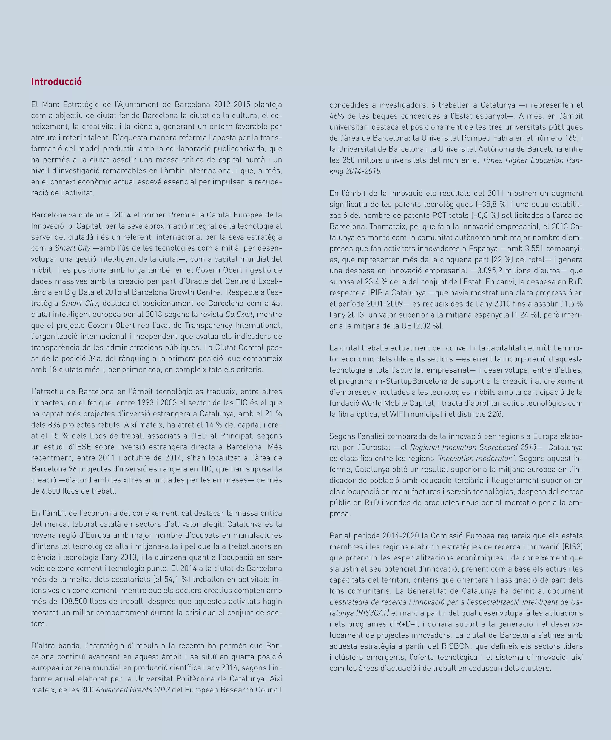 Informe Barcelona 2015. Societat del coneixement
33
concedides a investigadors, 6 treballen a Catalunya —i representen el
46% de les beques concedides a l’Estat espanyol—. A més, en l’àmbit
universitari destaca el posicionament de les tres universitats públiques
de l’àrea de Barcelona: la Universitat Pompeu Fabra en el número 165, i
la Universitat de Barcelona i la Universitat Autònoma de Barcelona entre
les 250 millors universitats del món en el Times Higher Education Ran-
king 2014-2015.
En l’àmbit de la innovació els resultats del 2011 mostren un augment
significatiu de les patents tecnològiques (+35,8 %) i una suau estabilit-
zació del nombre de patents PCT totals (–0,8 %) sol·licitades a l’àrea de
Barcelona. Tanmateix, pel que fa a la innovació empresarial, el 2013 Ca-
talunya es manté com la comunitat autònoma amb major nombre d’em-
preses que fan activitats innovadores a Espanya —amb 3.551 companyi-
es, que representen més de la cinquena part (22 %) del total— i genera
una despesa en innovació empresarial —3.095,2 milions d’euros— que
suposa el 23,4 % de la del conjunt de l’Estat. En canvi, la despesa en R+D
respecte al PIB a Catalunya —que havia mostrat una clara progressió en
el període 2001-2009— es redueix des de l’any 2010 fins a assolir l’1,5 %
l’any 2013, un valor superior a la mitjana espanyola (1,24 %), però inferi-
or a la mitjana de la UE (2,02 %).
La ciutat treballa actualment per convertir la capitalitat del mòbil en mo-
tor econòmic dels diferents sectors —estenent la incorporació d’aquesta
tecnologia a tota l’activitat empresarial— i desenvolupa, entre d’altres,
el programa m-StartupBarcelona de suport a la creació i al creixement
d’empreses vinculades a les tecnologies mòbils amb la participació de la
fundació World Mobile Capital, i tracta d’aprofitar actius tecnològics com
la fibra òptica, el WIFI municipal i el districte 22@.
Segons l’anàlisi comparada de la innovació per regions a Europa elabo-
rat per l’Eurostat —el Regional Innovation Scoreboard 2013—, Catalunya
es classifica entre les regions “innovation moderator”. Segons aquest in-
forme, Catalunya obté un resultat superior a la mitjana europea en l’in-
dicador de població amb educació terciària i lleugerament superior en
els d’ocupació en manufactures i serveis tecnològics, despesa del sector
públic en R+D i vendes de productes nous per al mercat o per a la em-
presa.
Per al període 2014-2020 la Comissió Europea requereix que els estats
membres i les regions elaborin estratègies de recerca i innovació (RIS3)
que potenciïn les especialitzacions econòmiques i de coneixement que
s’ajustin al seu potencial d’innovació, prenent com a base els actius i les
capacitats del territori, criteris que orientaran l’assignació de part dels
fons comunitaris. La Generalitat de Catalunya ha definit al document
L’estratègia de recerca i innovació per a l’especialització intel·ligent de Ca-
talunya (RIS3CAT) el marc a partir del qual desenvoluparà les actuacions
i els programes d’R+D+I, i donarà suport a la generació i el desenvo-
lupament de projectes innovadors. La ciutat de Barcelona s’alinea amb
aquesta estratègia a partir del RISBCN, que defineix els sectors líders
i clústers emergents, l’oferta tecnològica i el sistema d’innovació, així
com les àrees d’actuació i de treball en cadascun dels clústers.
Introducció
El Marc Estratègic de l’Ajuntament de Barcelona 2012-2015 planteja
com a objectiu de ciutat fer de Barcelona la ciutat de la cultura, el co-
neixement, la creativitat i la ciència, generant un entorn favorable per
atreure i retenir talent. D’aquesta manera referma l’aposta per la trans-
formació del model productiu amb la col·laboració publicoprivada, que
ha permès a la ciutat assolir una massa crítica de capital humà i un
nivell d’investigació remarcables en l’àmbit internacional i que, a més,
en el context econòmic actual esdevé essencial per impulsar la recupe-
ració de l’activitat.
Barcelona va obtenir el 2014 el primer Premi a la Capital Europea de la
Innovació, o iCapital, per la seva aproximació integral de la tecnologia al
servei del ciutadà i és un referent internacional per la seva estratègia
com a Smart City —amb l’ús de les tecnologies com a mitjà per desen-
volupar una gestió intel·ligent de la ciutat—, com a capital mundial del
mòbil, i es posiciona amb força també en el Govern Obert i gestió de
dades massives amb la creació per part d’Oracle del Centre d’Excel·-
lència en Big Data el 2015 al Barcelona Growth Centre. Respecte a l’es-
tratègia Smart City, destaca el posicionament de Barcelona com a 4a.
ciutat intel·ligent europea per al 2013 segons la revista Co.Exist, mentre
que el projecte Govern Obert rep l’aval de Transparency International,
l’organització internacional i independent que avalua els indicadors de
transparència de les administracions públiques. La Ciutat Comtal pas-
sa de la posició 34a. del rànquing a la primera posició, que comparteix
amb 18 ciutats més i, per primer cop, en compleix tots els criteris.
L’atractiu de Barcelona en l’àmbit tecnològic es tradueix, entre altres
impactes, en el fet que entre 1993 i 2003 el sector de les TIC és el que
ha captat més projectes d’inversió estrangera a Catalunya, amb el 21 %
dels 836 projectes rebuts. Així mateix, ha atret el 14 % del capital i cre-
at el 15 % dels llocs de treball associats a l’IED al Principat, segons
un estudi d’IESE sobre inversió estrangera directa a Barcelona. Més
recentment, entre 2011 i octubre de 2014, s’han localitzat a l’àrea de
Barcelona 96 projectes d’inversió estrangera en TIC, que han suposat la
creació —d’acord amb les xifres anunciades per les empreses— de més
de 6.500 llocs de treball.
En l’àmbit de l’economia del coneixement, cal destacar la massa crítica
del mercat laboral català en sectors d’alt valor afegit: Catalunya és la
novena regió d’Europa amb major nombre d’ocupats en manufactures
d’intensitat tecnològica alta i mitjana-alta i pel que fa a treballadors en
ciència i tecnologia l’any 2013, i la quinzena quant a l’ocupació en ser-
veis de coneixement i tecnologia punta. El 2014 a la ciutat de Barcelona
més de la meitat dels assalariats (el 54,1 %) treballen en activitats in-
tensives en coneixement, mentre que els sectors creatius compten amb
més de 108.500 llocs de treball, després que aquestes activitats hagin
mostrat un millor comportament durant la crisi que el conjunt de sec-
tors.
D’altra banda, l’estratègia d’impuls a la recerca ha permès que Bar-
celona continuï avançant en aquest àmbit i se situï en quarta posició
europea i onzena mundial en producció científica l’any 2014, segons l’in-
forme anual elaborat per la Universitat Politècnica de Catalunya. Així
mateix, de les 300 Advanced Grants 2013 del European Research Council
 