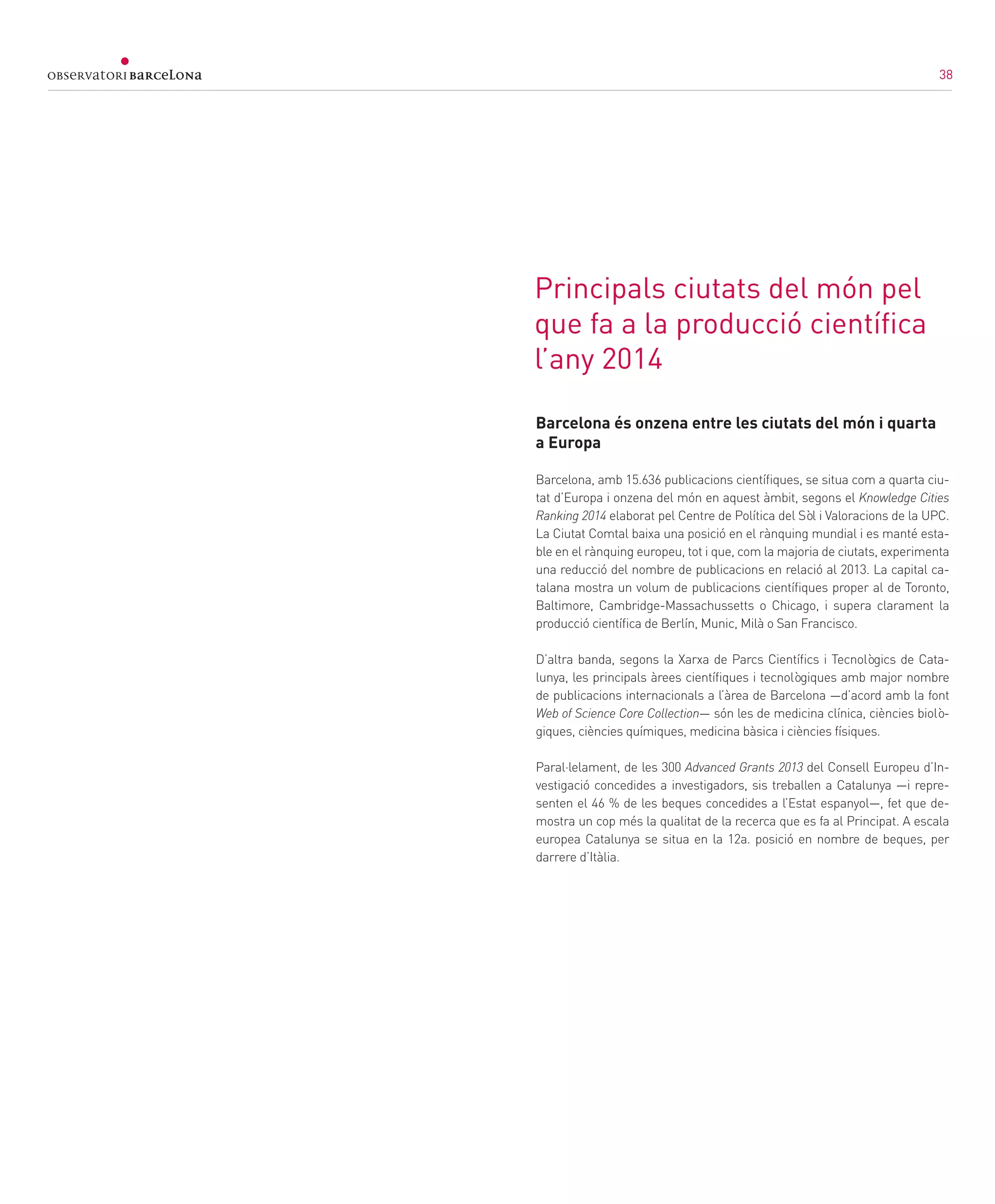 38
Principals ciutats del món pel
que fa a la producció científica
l’any 2014
Barcelona és onzena entre les ciutats del món i quarta
a Europa
Barcelona, amb 15.636 publicacions científiques, se situa com a quarta ciu-
tat d’Europa i onzena del món en aquest àmbit, segons el Knowledge Cities
Ranking 2014 elaborat pel Centre de Política del Sòl i Valoracions de la UPC.
La Ciutat Comtal baixa una posició en el rànquing mundial i es manté esta-
ble en el rànquing europeu, tot i que, com la majoria de ciutats, experimenta
una reducció del nombre de publicacions en relació al 2013. La capital ca-
talana mostra un volum de publicacions científiques proper al de Toronto,
Baltimore, Cambridge-Massachussetts o Chicago, i supera clarament la
producció científica de Berlín, Munic, Milà o San Francisco.
D’altra banda, segons la Xarxa de Parcs Científics i Tecnològics de Cata-
lunya, les principals àrees científiques i tecnològiques amb major nombre
de publicacions internacionals a l’àrea de Barcelona —d’acord amb la font
Web of Science Core Collection— són les de medicina clínica, ciències biolò-
giques, ciències químiques, medicina bàsica i ciències físiques.
Paral·lelament, de les 300 Advanced Grants 2013 del Consell Europeu d’In-
vestigació concedides a investigadors, sis treballen a Catalunya —i repre-
senten el 46 % de les beques concedides a l’Estat espanyol—, fet que de-
mostra un cop més la qualitat de la recerca que es fa al Principat. A escala
europea Catalunya se situa en la 12a. posició en nombre de beques, per
darrere d’Itàlia.
38
 