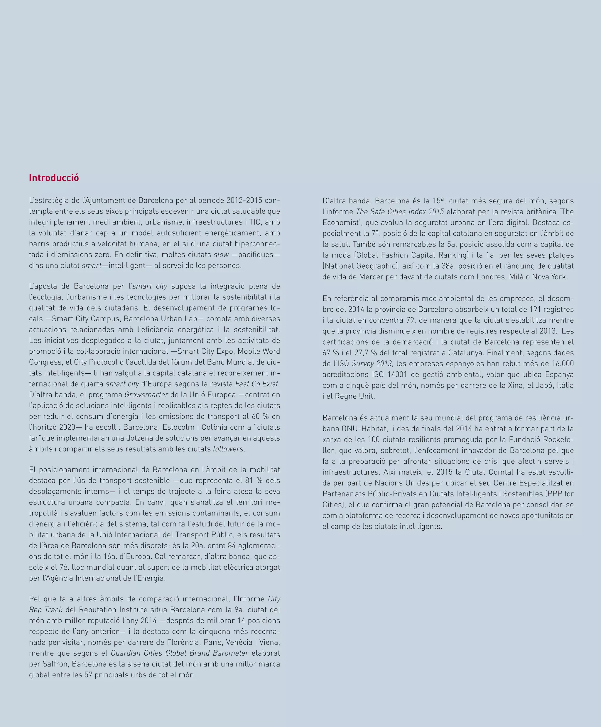 49
D’altra banda, Barcelona és la 15ª. ciutat més segura del món, segons
l’informe The Safe Cities Index 2015 elaborat per la revista britànica ‘The
Economist’, que avalua la seguretat urbana en l’era digital. Destaca es-
pecialment la 7ª. posició de la capital catalana en seguretat en l’àmbit de
la salut. També són remarcables la 5a. posició assolida com a capital de
la moda (Global Fashion Capital Ranking) i la 1a. per les seves platges
(National Geographic), així com la 38a. posició en el rànquing de qualitat
de vida de Mercer per davant de ciutats com Londres, Milà o Nova York.
En referència al compromís mediambiental de les empreses, el desem-
bre del 2014 la província de Barcelona absorbeix un total de 191 registres
i la ciutat en concentra 79, de manera que la ciutat s’estabilitza mentre
que la província disminueix en nombre de registres respecte al 2013. Les
certificacions de la demarcació i la ciutat de Barcelona representen el
67 % i el 27,7 % del total registrat a Catalunya. Finalment, segons dades
de l’ISO Survey 2013, les empreses espanyoles han rebut més de 16.000
acreditacions ISO 14001 de gestió ambiental, valor que ubica Espanya
com a cinquè país del món, només per darrere de la Xina, el Japó, Itàlia
i el Regne Unit.
Barcelona és actualment la seu mundial del programa de resiliència ur-
bana ONU-Habitat, i des de finals del 2014 ha entrat a formar part de la
xarxa de les 100 ciutats resilients promoguda per la Fundació Rockefe-
ller, que valora, sobretot, l’enfocament innovador de Barcelona pel que
fa a la preparació per afrontar situacions de crisi que afectin serveis i
infraestructures. Així mateix, el 2015 la Ciutat Comtal ha estat escolli-
da per part de Nacions Unides per ubicar el seu Centre Especialitzat en
Partenariats Públic-Privats en Ciutats Intel·ligents i Sostenibles (PPP for
Cities), el que confirma el gran potencial de Barcelona per consolidar-se
com a plataforma de recerca i desenvolupament de noves oportunitats en
el camp de les ciutats intel·ligents.
Introducció
L’estratègia de l’Ajuntament de Barcelona per al període 2012-2015 con-
templa entre els seus eixos principals esdevenir una ciutat saludable que
integri plenament medi ambient, urbanisme, infraestructures i TIC, amb
la voluntat d’anar cap a un model autosuficient energèticament, amb
barris productius a velocitat humana, en el si d’una ciutat hiperconnec-
tada i d’emissions zero. En definitiva, moltes ciutats slow —pacífiques—
dins una ciutat smart—intel·ligent— al servei de les persones.
L’aposta de Barcelona per l’smart city suposa la integració plena de
l’ecologia, l’urbanisme i les tecnologies per millorar la sostenibilitat i la
qualitat de vida dels ciutadans. El desenvolupament de programes lo-
cals —Smart City Campus, Barcelona Urban Lab— compta amb diverses
actuacions relacionades amb l’eficiència energètica i la sostenibilitat.
Les iniciatives desplegades a la ciutat, juntament amb les activitats de
promoció i la col·laboració internacional —Smart City Expo, Mobile Word
Congress, el City Protocol o l’acollida del fòrum del Banc Mundial de ciu-
tats intel·ligents— li han valgut a la capital catalana el reconeixement in-
ternacional de quarta smart city d’Europa segons la revista Fast Co.Exist.
D’altra banda, el programa Growsmarter de la Unió Europea —centrat en
l’aplicació de solucions intel·ligents i replicables als reptes de les ciutats
per reduir el consum d’energia i les emissions de transport al 60 % en
l’horitzó 2020— ha escollit Barcelona, Estocolm i Colònia com a “ciutats
far”que implementaran una dotzena de solucions per avançar en aquests
àmbits i compartir els seus resultats amb les ciutats followers.
El posicionament internacional de Barcelona en l’àmbit de la mobilitat
destaca per l’ús de transport sostenible —que representa el 81 % dels
desplaçaments interns— i el temps de trajecte a la feina atesa la seva
estructura urbana compacta. En canvi, quan s’analitza el territori me-
tropolità i s’avaluen factors com les emissions contaminants, el consum
d’energia i l’eficiència del sistema, tal com fa l’estudi del futur de la mo-
bilitat urbana de la Unió Internacional del Transport Públic, els resultats
de l’àrea de Barcelona són més discrets: és la 20a. entre 84 aglomeraci-
ons de tot el món i la 16a. d’Europa. Cal remarcar, d’altra banda, que as-
soleix el 7è. lloc mundial quant al suport de la mobilitat elèctrica atorgat
per l’Agència Internacional de l’Energia.
Pel que fa a altres àmbits de comparació internacional, l’Informe City
Rep Track del Reputation Institute situa Barcelona com la 9a. ciutat del
món amb millor reputació l’any 2014 —després de millorar 14 posicions
respecte de l’any anterior— i la destaca com la cinquena més recoma-
nada per visitar, només per darrere de Florència, París, Venècia i Viena,
mentre que segons el Guardian Cities Global Brand Barometer elaborat
per Saffron, Barcelona és la sisena ciutat del món amb una millor marca
global entre les 57 principals urbs de tot el món.
 