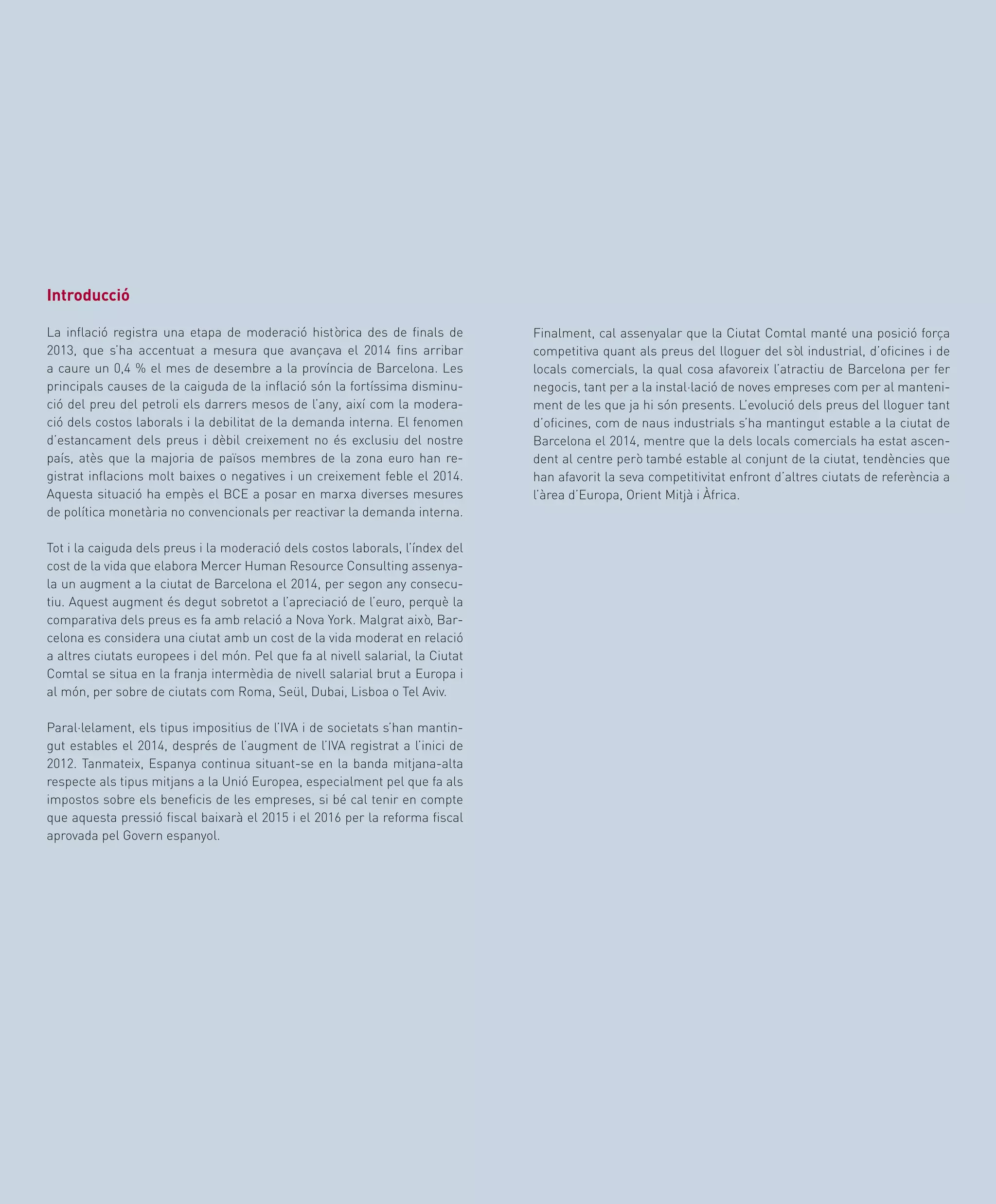 57
Finalment, cal assenyalar que la Ciutat Comtal manté una posició força
competitiva quant als preus del lloguer del sòl industrial, d’oficines i de
locals comercials, la qual cosa afavoreix l’atractiu de Barcelona per fer
negocis, tant per a la instal·lació de noves empreses com per al manteni-
ment de les que ja hi són presents. L’evolució dels preus del lloguer tant
d’oficines, com de naus industrials s’ha mantingut estable a la ciutat de
Barcelona el 2014, mentre que la dels locals comercials ha estat ascen-
dent al centre però també estable al conjunt de la ciutat, tendències que
han afavorit la seva competitivitat enfront d’altres ciutats de referència a
l’àrea d’Europa, Orient Mitjà i Àfrica.
Introducció
La inflació registra una etapa de moderació històrica des de finals de
2013, que s’ha accentuat a mesura que avançava el 2014 fins arribar
a caure un 0,4 % el mes de desembre a la província de Barcelona. Les
principals causes de la caiguda de la inflació són la fortíssima disminu-
ció del preu del petroli els darrers mesos de l’any, així com la modera-
ció dels costos laborals i la debilitat de la demanda interna. El fenomen
d’estancament dels preus i dèbil creixement no és exclusiu del nostre
país, atès que la majoria de països membres de la zona euro han re-
gistrat inflacions molt baixes o negatives i un creixement feble el 2014.
Aquesta situació ha empès el BCE a posar en marxa diverses mesures
de política monetària no convencionals per reactivar la demanda interna.
Tot i la caiguda dels preus i la moderació dels costos laborals, l’índex del
cost de la vida que elabora Mercer Human Resource Consulting assenya-
la un augment a la ciutat de Barcelona el 2014, per segon any consecu-
tiu. Aquest augment és degut sobretot a l’apreciació de l’euro, perquè la
comparativa dels preus es fa amb relació a Nova York. Malgrat això, Bar-
celona es considera una ciutat amb un cost de la vida moderat en relació
a altres ciutats europees i del món. Pel que fa al nivell salarial, la Ciutat
Comtal se situa en la franja intermèdia de nivell salarial brut a Europa i
al món, per sobre de ciutats com Roma, Seül, Dubai, Lisboa o Tel Aviv.
Paral·lelament, els tipus impositius de l’IVA i de societats s’han mantin-
gut estables el 2014, després de l’augment de l’IVA registrat a l’inici de
2012. Tanmateix, Espanya continua situant-se en la banda mitjana-alta
respecte als tipus mitjans a la Unió Europea, especialment pel que fa als
impostos sobre els beneficis de les empreses, si bé cal tenir en compte
que aquesta pressió fiscal baixarà el 2015 i el 2016 per la reforma fiscal
aprovada pel Govern espanyol.
 