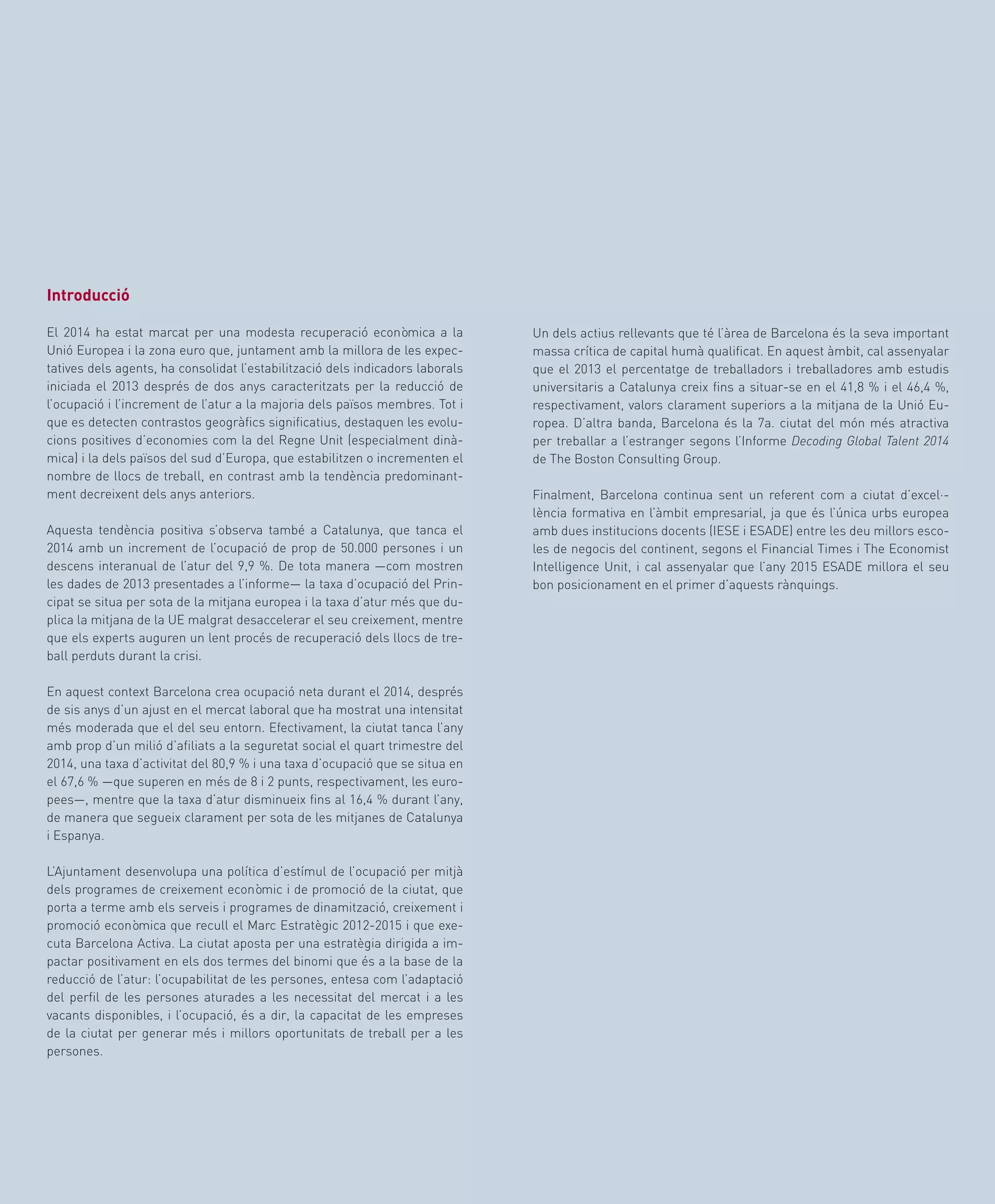 67
Un dels actius rellevants que té l’àrea de Barcelona és la seva important
massa crítica de capital humà qualificat. En aquest àmbit, cal assenyalar
que el 2013 el percentatge de treballadors i treballadores amb estudis
universitaris a Catalunya creix fins a situar-se en el 41,8 % i el 46,4 %,
respectivament, valors clarament superiors a la mitjana de la Unió Eu-
ropea. D’altra banda, Barcelona és la 7a. ciutat del món més atractiva
per treballar a l’estranger segons l’Informe Decoding Global Talent 2014
de The Boston Consulting Group.
Finalment, Barcelona continua sent un referent com a ciutat d’excel·-
lència formativa en l’àmbit empresarial, ja que és l’única urbs europea
amb dues institucions docents (IESE i ESADE) entre les deu millors esco-
les de negocis del continent, segons el Financial Times i The Economist
Intelligence Unit, i cal assenyalar que l’any 2015 ESADE millora el seu
bon posicionament en el primer d’aquests rànquings.
Introducció
El 2014 ha estat marcat per una modesta recuperació econòmica a la
Unió Europea i la zona euro que, juntament amb la millora de les expec-
tatives dels agents, ha consolidat l’estabilització dels indicadors laborals
iniciada el 2013 després de dos anys caracteritzats per la reducció de
l’ocupació i l’increment de l’atur a la majoria dels països membres. Tot i
que es detecten contrastos geogràfics significatius, destaquen les evolu-
cions positives d’economies com la del Regne Unit (especialment dinà-
mica) i la dels països del sud d’Europa, que estabilitzen o incrementen el
nombre de llocs de treball, en contrast amb la tendència predominant-
ment decreixent dels anys anteriors.
Aquesta tendència positiva s’observa també a Catalunya, que tanca el
2014 amb un increment de l’ocupació de prop de 50.000 persones i un
descens interanual de l’atur del 9,9 %. De tota manera —com mostren
les dades de 2013 presentades a l’informe— la taxa d’ocupació del Prin-
cipat se situa per sota de la mitjana europea i la taxa d’atur més que du-
plica la mitjana de la UE malgrat desaccelerar el seu creixement, mentre
que els experts auguren un lent procés de recuperació dels llocs de tre-
ball perduts durant la crisi.
En aquest context Barcelona crea ocupació neta durant el 2014, després
de sis anys d’un ajust en el mercat laboral que ha mostrat una intensitat
més moderada que el del seu entorn. Efectivament, la ciutat tanca l’any
amb prop d’un milió d’afiliats a la seguretat social el quart trimestre del
2014, una taxa d’activitat del 80,9 % i una taxa d’ocupació que se situa en
el 67,6 % —que superen en més de 8 i 2 punts, respectivament, les euro-
pees—, mentre que la taxa d’atur disminueix fins al 16,4 % durant l’any,
de manera que segueix clarament per sota de les mitjanes de Catalunya
i Espanya.
L’Ajuntament desenvolupa una política d’estímul de l’ocupació per mitjà
dels programes de creixement econòmic i de promoció de la ciutat, que
porta a terme amb els serveis i programes de dinamització, creixement i
promoció econòmica que recull el Marc Estratègic 2012-2015 i que exe-
cuta Barcelona Activa. La ciutat aposta per una estratègia dirigida a im-
pactar positivament en els dos termes del binomi que és a la base de la
reducció de l’atur: l’ocupabilitat de les persones, entesa com l’adaptació
del perfil de les persones aturades a les necessitat del mercat i a les
vacants disponibles, i l’ocupació, és a dir, la capacitat de les empreses
de la ciutat per generar més i millors oportunitats de treball per a les
persones.
 