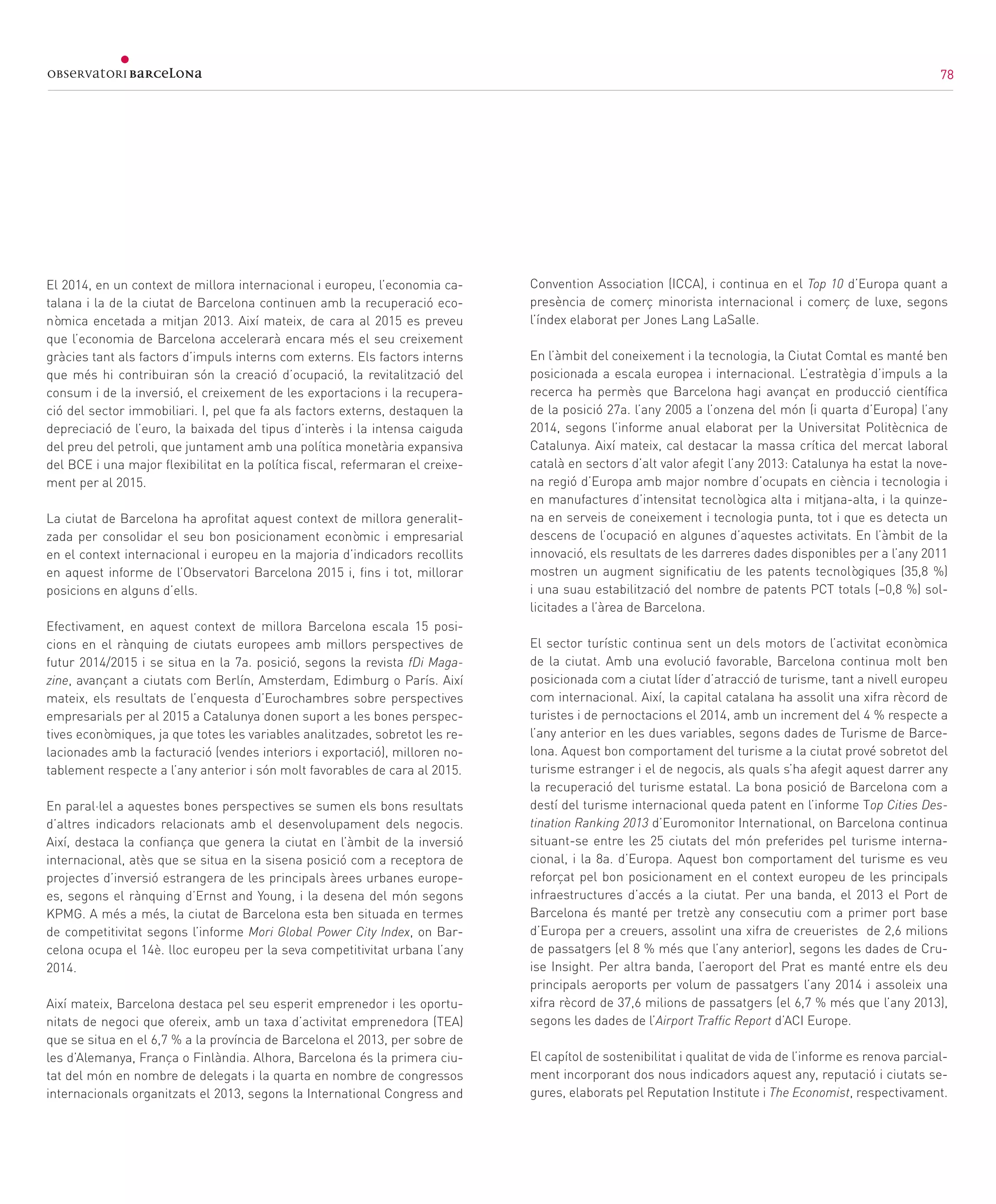 78
Síntesi
El 2014, en un context de millora internacional i europeu, l’economia ca-
talana i la de la ciutat de Barcelona continuen amb la recuperació eco-
nòmica encetada a mitjan 2013. Així mateix, de cara al 2015 es preveu
que l’economia de Barcelona accelerarà encara més el seu creixement
gràcies tant als factors d’impuls interns com externs. Els factors interns
que més hi contribuiran són la creació d’ocupació, la revitalització del
consum i de la inversió, el creixement de les exportacions i la recupera-
ció del sector immobiliari. I, pel que fa als factors externs, destaquen la
depreciació de l’euro, la baixada del tipus d’interès i la intensa caiguda
del preu del petroli, que juntament amb una política monetària expansiva
del BCE i una major flexibilitat en la política fiscal, refermaran el creixe-
ment per al 2015.
La ciutat de Barcelona ha aprofitat aquest context de millora generalit-
zada per consolidar el seu bon posicionament econòmic i empresarial
en el context internacional i europeu en la majoria d’indicadors recollits
en aquest informe de l’Observatori Barcelona 2015 i, fins i tot, millorar
posicions en alguns d’ells.
Efectivament, en aquest context de millora Barcelona escala 15 posi-
cions en el rànquing de ciutats europees amb millors perspectives de
futur 2014/2015 i se situa en la 7a. posició, segons la revista fDi Maga-
zine, avançant a ciutats com Berlín, Amsterdam, Edimburg o París. Així
mateix, els resultats de l’enquesta d’Eurochambres sobre perspectives
empresarials per al 2015 a Catalunya donen suport a les bones perspec-
tives econòmiques, ja que totes les variables analitzades, sobretot les re-
lacionades amb la facturació (vendes interiors i exportació), milloren no-
tablement respecte a l’any anterior i són molt favorables de cara al 2015.
En paral·lel a aquestes bones perspectives se sumen els bons resultats
d’altres indicadors relacionats amb el desenvolupament dels negocis.
Així, destaca la confiança que genera la ciutat en l’àmbit de la inversió
internacional, atès que se situa en la sisena posició com a receptora de
projectes d’inversió estrangera de les principals àrees urbanes europe-
es, segons el rànquing d’Ernst and Young, i la desena del món segons
KPMG. A més a més, la ciutat de Barcelona esta ben situada en termes
de competitivitat segons l’informe Mori Global Power City Index, on Bar-
celona ocupa el 14è. lloc europeu per la seva competitivitat urbana l’any
2014.
Així mateix, Barcelona destaca pel seu esperit emprenedor i les oportu-
nitats de negoci que ofereix, amb un taxa d’activitat emprenedora (TEA)
que se situa en el 6,7 % a la província de Barcelona el 2013, per sobre de
les d’Alemanya, França o Finlàndia. Alhora, Barcelona és la primera ciu-
tat del món en nombre de delegats i la quarta en nombre de congressos
internacionals organitzats el 2013, segons la International Congress and
Convention Association (ICCA), i continua en el Top 10 d’Europa quant a
presència de comerç minorista internacional i comerç de luxe, segons
l’índex elaborat per Jones Lang LaSalle.
En l’àmbit del coneixement i la tecnologia, la Ciutat Comtal es manté ben
posicionada a escala europea i internacional. L’estratègia d’impuls a la
recerca ha permès que Barcelona hagi avançat en producció científica
de la posició 27a. l’any 2005 a l’onzena del món (i quarta d’Europa) l’any
2014, segons l’informe anual elaborat per la Universitat Politècnica de
Catalunya. Així mateix, cal destacar la massa crítica del mercat laboral
català en sectors d’alt valor afegit l’any 2013: Catalunya ha estat la nove-
na regió d’Europa amb major nombre d’ocupats en ciència i tecnologia i
en manufactures d’intensitat tecnològica alta i mitjana-alta, i la quinze-
na en serveis de coneixement i tecnologia punta, tot i que es detecta un
descens de l’ocupació en algunes d’aquestes activitats. En l’àmbit de la
innovació, els resultats de les darreres dades disponibles per a l’any 2011
mostren un augment significatiu de les patents tecnològiques (35,8 %)
i una suau estabilització del nombre de patents PCT totals (−0,8 %) sol·
licitades a l’àrea de Barcelona.
El sector turístic continua sent un dels motors de l’activitat econòmica
de la ciutat. Amb una evolució favorable, Barcelona continua molt ben
posicionada com a ciutat líder d’atracció de turisme, tant a nivell europeu
com internacional. Així, la capital catalana ha assolit una xifra rècord de
turistes i de pernoctacions el 2014, amb un increment del 4 % respecte a
l’any anterior en les dues variables, segons dades de Turisme de Barce-
lona. Aquest bon comportament del turisme a la ciutat prové sobretot del
turisme estranger i el de negocis, als quals s’ha afegit aquest darrer any
la recuperació del turisme estatal. La bona posició de Barcelona com a
destí del turisme internacional queda patent en l’informe Top Cities Des-
tination Ranking 2013 d’Euromonitor International, on Barcelona continua
situant-se entre les 25 ciutats del món preferides pel turisme interna-
cional, i la 8a. d’Europa. Aquest bon comportament del turisme es veu
reforçat pel bon posicionament en el context europeu de les principals
infraestructures d’accés a la ciutat. Per una banda, el 2013 el Port de
Barcelona és manté per tretzè any consecutiu com a primer port base
d’Europa per a creuers, assolint una xifra de creueristes de 2,6 milions
de passatgers (el 8 % més que l’any anterior), segons les dades de Cru-
ise Insight. Per altra banda, l’aeroport del Prat es manté entre els deu
principals aeroports per volum de passatgers l’any 2014 i assoleix una
xifra rècord de 37,6 milions de passatgers (el 6,7 % més que l’any 2013),
segons les dades de l’Airport Traffic Report d’ACI Europe.
El capítol de sostenibilitat i qualitat de vida de l’informe es renova parcial-
ment incorporant dos nous indicadors aquest any, reputació i ciutats se-
gures, elaborats pel Reputation Institute i The Economist, respectivament.
78
 