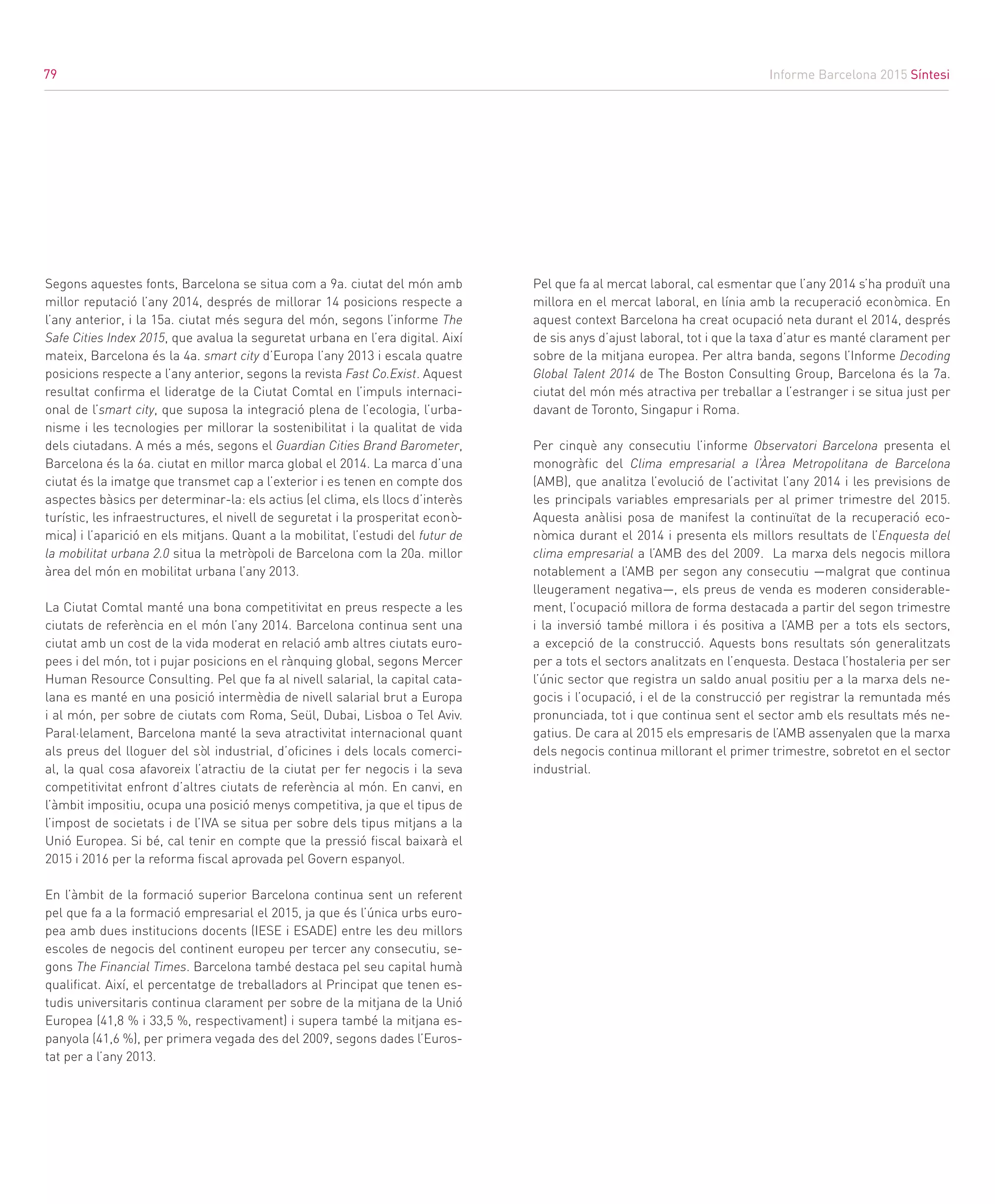 Informe Barcelona 2015 Síntesi
79
Segons aquestes fonts, Barcelona se situa com a 9a. ciutat del món amb
millor reputació l’any 2014, després de millorar 14 posicions respecte a
l’any anterior, i la 15a. ciutat més segura del món, segons l’informe The
Safe Cities Index 2015, que avalua la seguretat urbana en l’era digital. Així
mateix, Barcelona és la 4a. smart city d’Europa l’any 2013 i escala quatre
posicions respecte a l’any anterior, segons la revista Fast Co.Exist. Aquest
resultat confirma el lideratge de la Ciutat Comtal en l’impuls internaci-
onal de l’smart city, que suposa la integració plena de l’ecologia, l’urba-
nisme i les tecnologies per millorar la sostenibilitat i la qualitat de vida
dels ciutadans. A més a més, segons el Guardian Cities Brand Barometer,
Barcelona és la 6a. ciutat en millor marca global el 2014. La marca d’una
ciutat és la imatge que transmet cap a l’exterior i es tenen en compte dos
aspectes bàsics per determinar-la: els actius (el clima, els llocs d’interès
turístic, les infraestructures, el nivell de seguretat i la prosperitat econò-
mica) i l’aparició en els mitjans. Quant a la mobilitat, l’estudi del futur de
la mobilitat urbana 2.0 situa la metròpoli de Barcelona com la 20a. millor
àrea del món en mobilitat urbana l’any 2013.
La Ciutat Comtal manté una bona competitivitat en preus respecte a les
ciutats de referència en el món l’any 2014. Barcelona continua sent una
ciutat amb un cost de la vida moderat en relació amb altres ciutats euro-
pees i del món, tot i pujar posicions en el rànquing global, segons Mercer
Human Resource Consulting. Pel que fa al nivell salarial, la capital cata-
lana es manté en una posició intermèdia de nivell salarial brut a Europa
i al món, per sobre de ciutats com Roma, Seül, Dubai, Lisboa o Tel Aviv.
Paral·lelament, Barcelona manté la seva atractivitat internacional quant
als preus del lloguer del sòl industrial, d’oficines i dels locals comerci-
al, la qual cosa afavoreix l’atractiu de la ciutat per fer negocis i la seva
competitivitat enfront d’altres ciutats de referència al món. En canvi, en
l’àmbit impositiu, ocupa una posició menys competitiva, ja que el tipus de
l’impost de societats i de l’IVA se situa per sobre dels tipus mitjans a la
Unió Europea. Si bé, cal tenir en compte que la pressió fiscal baixarà el
2015 i 2016 per la reforma fiscal aprovada pel Govern espanyol.
En l’àmbit de la formació superior Barcelona continua sent un referent
pel que fa a la formació empresarial el 2015, ja que és l’única urbs euro-
pea amb dues institucions docents (IESE i ESADE) entre les deu millors
escoles de negocis del continent europeu per tercer any consecutiu, se-
gons The Financial Times. Barcelona també destaca pel seu capital humà
qualificat. Així, el percentatge de treballadors al Principat que tenen es-
tudis universitaris continua clarament per sobre de la mitjana de la Unió
Europea (41,8 % i 33,5 %, respectivament) i supera també la mitjana es-
panyola (41,6 %), per primera vegada des del 2009, segons dades l’Euros-
tat per a l’any 2013.
Pel que fa al mercat laboral, cal esmentar que l’any 2014 s’ha produït una
millora en el mercat laboral, en línia amb la recuperació econòmica. En
aquest context Barcelona ha creat ocupació neta durant el 2014, després
de sis anys d’ajust laboral, tot i que la taxa d’atur es manté clarament per
sobre de la mitjana europea. Per altra banda, segons l’Informe Decoding
Global Talent 2014 de The Boston Consulting Group, Barcelona és la 7a.
ciutat del món més atractiva per treballar a l’estranger i se situa just per
davant de Toronto, Singapur i Roma.
Per cinquè any consecutiu l’informe Observatori Barcelona presenta el
monogràfic del Clima empresarial a l’Àrea Metropolitana de Barcelona
(AMB), que analitza l’evolució de l’activitat l’any 2014 i les previsions de
les principals variables empresarials per al primer trimestre del 2015.
Aquesta anàlisi posa de manifest la continuïtat de la recuperació eco-
nòmica durant el 2014 i presenta els millors resultats de l’Enquesta del
clima empresarial a l’AMB des del 2009. La marxa dels negocis millora
notablement a l’AMB per segon any consecutiu —malgrat que continua
lleugerament negativa—, els preus de venda es moderen considerable-
ment, l’ocupació millora de forma destacada a partir del segon trimestre
i la inversió també millora i és positiva a l’AMB per a tots els sectors,
a excepció de la construcció. Aquests bons resultats són generalitzats
per a tots el sectors analitzats en l’enquesta. Destaca l’hostaleria per ser
l’únic sector que registra un saldo anual positiu per a la marxa dels ne-
gocis i l’ocupació, i el de la construcció per registrar la remuntada més
pronunciada, tot i que continua sent el sector amb els resultats més ne-
gatius. De cara al 2015 els empresaris de l’AMB assenyalen que la marxa
dels negocis continua millorant el primer trimestre, sobretot en el sector
industrial.
79
 