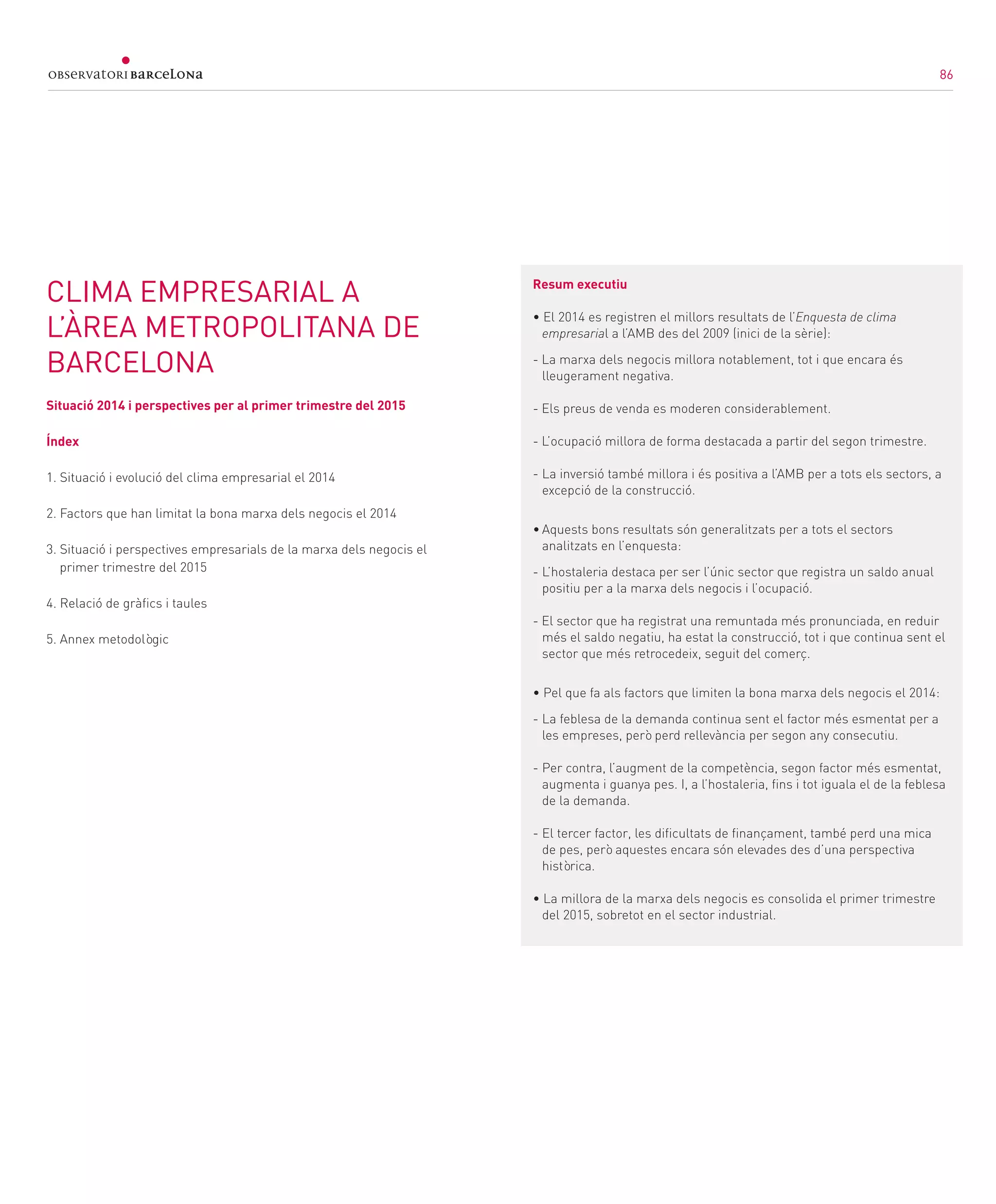 86
CLIMA EMPRESARIAL A
L’ÀREA METROPOLITANA DE
BARCELONA
Situació 2014 i perspectives per al primer trimestre del 2015
Índex
1. Situació i evolució del clima empresarial el 2014
2. Factors que han limitat la bona marxa dels negocis el 2014
3. Situació i perspectives empresarials de la marxa dels negocis el
primer trimestre del 2015
4. Relació de gràfics i taules
5. Annex metodològic
Resum executiu
• El 2014 es registren el millors resultats de l’Enquesta de clima
empresarial a l’AMB des del 2009 (inici de la sèrie):
- La marxa dels negocis millora notablement, tot i que encara és
lleugerament negativa.
- Els preus de venda es moderen considerablement.
- L’ocupació millora de forma destacada a partir del segon trimestre.
-	La inversió també millora i és positiva a l’AMB per a tots els sectors, a
excepció de la construcció.
•	Aquests bons resultats són generalitzats per a tots el sectors
analitzats en l’enquesta:
-	L’hostaleria destaca per ser l’únic sector que registra un saldo anual
positiu per a la marxa dels negocis i l’ocupació.
- El sector que ha registrat una remuntada més pronunciada, en reduir
més el saldo negatiu, ha estat la construcció, tot i que continua sent el
sector que més retrocedeix, seguit del comerç.
• Pel que fa als factors que limiten la bona marxa dels negocis el 2014:
-	La feblesa de la demanda continua sent el factor més esmentat per a
les empreses, però perd rellevància per segon any consecutiu.
-	Per contra, l’augment de la competència, segon factor més esmentat,
augmenta i guanya pes. I, a l’hostaleria, fins i tot iguala el de la feblesa
de la demanda.
-	El tercer factor, les dificultats de finançament, també perd una mica
de pes, però aquestes encara són elevades des d’una perspectiva
històrica.
• La millora de la marxa dels negocis es consolida el primer trimestre
del 2015, sobretot en el sector industrial.
86
 