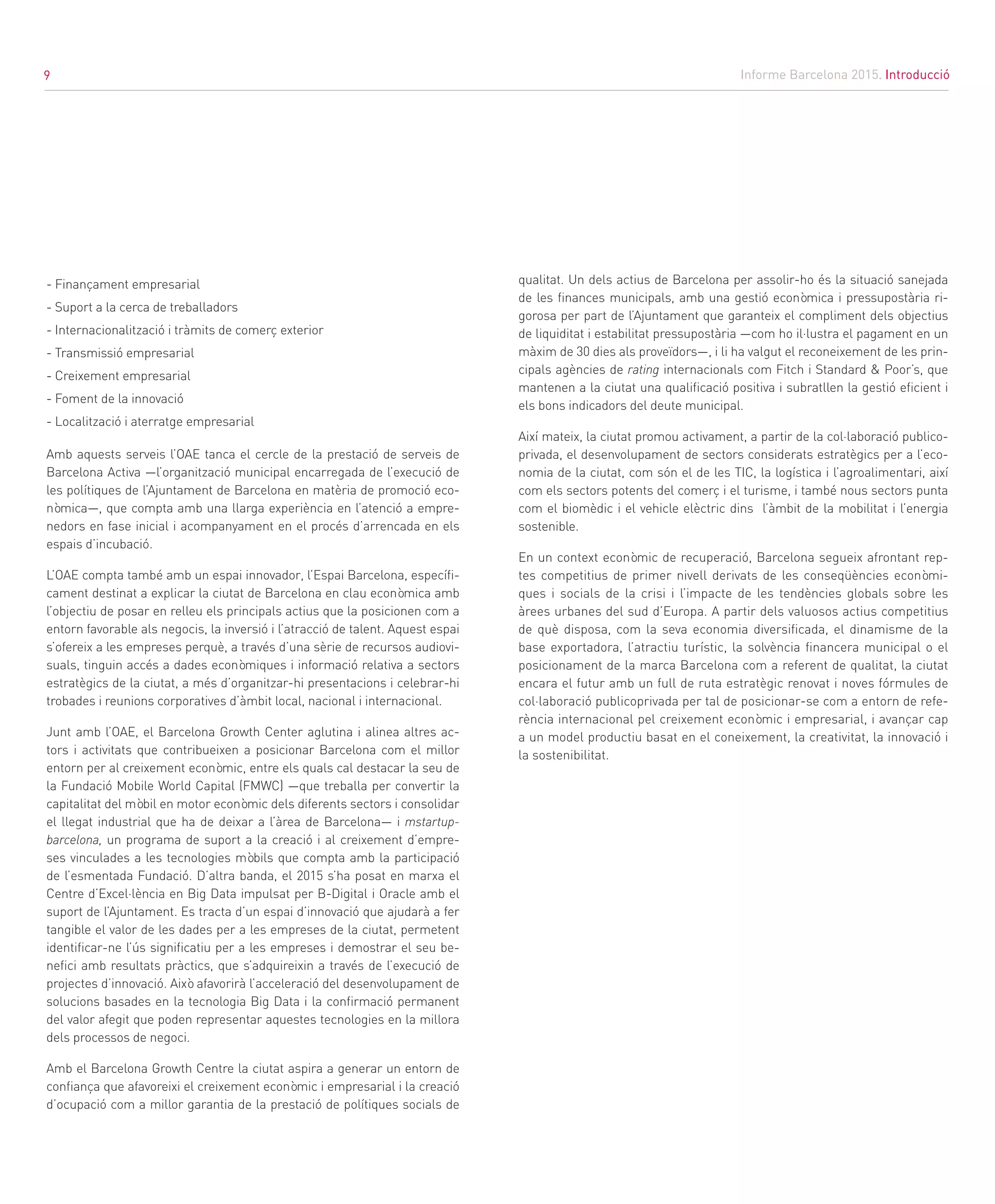 9
- Finançament empresarial
- Suport a la cerca de treballadors
- Internacionalització i tràmits de comerç exterior
- Transmissió empresarial
- Creixement empresarial
- Foment de la innovació
- Localització i aterratge empresarial
Amb aquests serveis l’OAE tanca el cercle de la prestació de serveis de
Barcelona Activa —l’organització municipal encarregada de l’execució de
les polítiques de l’Ajuntament de Barcelona en matèria de promoció eco-
nòmica—, que compta amb una llarga experiència en l’atenció a empre-
nedors en fase inicial i acompanyament en el procés d’arrencada en els
espais d’incubació.
L’OAE compta també amb un espai innovador, l’Espai Barcelona, específi-
cament destinat a explicar la ciutat de Barcelona en clau econòmica amb
l’objectiu de posar en relleu els principals actius que la posicionen com a
entorn favorable als negocis, la inversió i l’atracció de talent. Aquest espai
s’ofereix a les empreses perquè, a través d’una sèrie de recursos audiovi-
suals, tinguin accés a dades econòmiques i informació relativa a sectors
estratègics de la ciutat, a més d’organitzar-hi presentacions i celebrar-hi
trobades i reunions corporatives d’àmbit local, nacional i internacional.
Junt amb l’OAE, el Barcelona Growth Center aglutina i alinea altres ac-
tors i activitats que contribueixen a posicionar Barcelona com el millor
entorn per al creixement econòmic, entre els quals cal destacar la seu de
la Fundació Mobile World Capital (FMWC) —que treballa per convertir la
capitalitat del mòbil en motor econòmic dels diferents sectors i consolidar
el llegat industrial que ha de deixar a l’àrea de Barcelona— i mstartup-
barcelona, un programa de suport a la creació i al creixement d’empre-
ses vinculades a les tecnologies mòbils que compta amb la participació
de l’esmentada Fundació. D’altra banda, el 2015 s’ha posat en marxa el
Centre d’Excel·lència en Big Data impulsat per B-Digital i Oracle amb el
suport de l’Ajuntament. Es tracta d’un espai d’innovació que ajudarà a fer
tangible el valor de les dades per a les empreses de la ciutat, permetent
identificar-ne l’ús significatiu per a les empreses i demostrar el seu be-
nefici amb resultats pràctics, que s’adquireixin a través de l’execució de
projectes d’innovació. Això afavorirà l’acceleració del desenvolupament de
solucions basades en la tecnologia Big Data i la confirmació permanent
del valor afegit que poden representar aquestes tecnologies en la millora
dels processos de negoci.
Amb el Barcelona Growth Centre la ciutat aspira a generar un entorn de
confiança que afavoreixi el creixement econòmic i empresarial i la creació
d’ocupació com a millor garantia de la prestació de polítiques socials de
qualitat. Un dels actius de Barcelona per assolir-ho és la situació sanejada
de les finances municipals, amb una gestió econòmica i pressupostària ri-
gorosa per part de l’Ajuntament que garanteix el compliment dels objectius
de liquiditat i estabilitat pressupostària —com ho il·lustra el pagament en un
màxim de 30 dies als proveïdors—, i li ha valgut el reconeixement de les prin-
cipals agències de rating internacionals com Fitch i Standard & Poor’s, que
mantenen a la ciutat una qualificació positiva i subratllen la gestió eficient i
els bons indicadors del deute municipal.
Així mateix, la ciutat promou activament, a partir de la col·laboració publico-
privada, el desenvolupament de sectors considerats estratègics per a l’eco-
nomia de la ciutat, com són el de les TIC, la logística i l’agroalimentari, així
com els sectors potents del comerç i el turisme, i també nous sectors punta
com el biomèdic i el vehicle elèctric dins l’àmbit de la mobilitat i l’energia
sostenible.
En un context econòmic de recuperació, Barcelona segueix afrontant rep-
tes competitius de primer nivell derivats de les conseqüències econòmi-
ques i socials de la crisi i l’impacte de les tendències globals sobre les
àrees urbanes del sud d’Europa. A partir dels valuosos actius competitius
de què disposa, com la seva economia diversificada, el dinamisme de la
base exportadora, l’atractiu turístic, la solvència financera municipal o el
posicionament de la marca Barcelona com a referent de qualitat, la ciutat
encara el futur amb un full de ruta estratègic renovat i noves fórmules de
col·laboració publicoprivada per tal de posicionar-se com a entorn de refe-
rència internacional pel creixement econòmic i empresarial, i avançar cap
a un model productiu basat en el coneixement, la creativitat, la innovació i
la sostenibilitat.
Informe Barcelona 2015. Introducció9
 