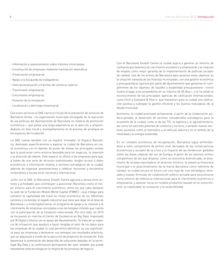 9
- Información y asesoramiento sobre trámites municipales.
- Constitución de empresas mediante tramitación telemática.
- Financiación empresarial.
- Apoyo a la búsqueda de trabajadores.
- Internacionalización y trámites de comercio exterior.
- Transmisión empresarial.
- Crecimiento empresarial.
- Fomento de la innovación.
- Localización y aterrizaje empresarial
Con estos servicios la OAE cierra el círculo de la prestación de servicios de
Barcelona Activa —la organización municipal encargada de la ejecución
de las políticas del Ayuntamiento de Barcelona en materia de promoción
económica—, que posee una larga experiencia en la atención a empren-
dedores en fase inicial y acompañamiento en el proceso de arranque en
los espacios de incubación.
La OAE cuenta también con un espacio innovador, el Espacio Barcelo-
na, destinado específicamente a explicar la ciudad de Barcelona en cla-
ve económica con el objetivo de poner de relieve los principales activos
que la posicionan como entorno favorable para los negocios, la inversión
y la atracción de talento. Este espacio se ofrece a las empresas para que,
a través de una serie de recursos audiovisuales, tengan acceso a datos
económicos e información relativa a sectores estratégicos de la ciudad,
además de organizar presentaciones y celebrar reuniones y encuentros
corporativos a escala local, nacional e internacional.
Junto con la OAE, el Barcelona Growth Centre aglutina y alinea otros ac-
tores y actividades que contribuyen a posicionar Barcelona como el me-
jor entorno para el crecimiento económico, entre los que cabe destacar
la sede de la Fundación Mobile World Capital (FMWC) —que trabaja para
convertir la capitalidad del móvil en motor económico de los diferentes
sectores y consolidar el legado industrial que tiene que dejar en el área de
Barcelona— y mstartupbarcelona, un programa de apoyo a la creación y al
crecimiento de empresas vinculadas a las tecnologías móviles que cuenta
con la participación de la fundación mencionada. Por otro lado, en 2015
se ha puesto en marcha el Centro de Excelencia en Big Data, impulsado
por B-Digital y Oracle con el apoyo del Ayuntamiento. Se trata de un espa-
cio de innovación que ayudará a hacer tangible el valor de los datos para
las empresas de la ciudad, lo cual permitirá identificar su uso significati-
vo para las empresas y demostrar sus ventajas con resultados prácticos,
que se adquieran a través de la ejecución de proyectos de innovación. Esto
favorecerá la aceleración del desarrollo de soluciones basadas en la tecno-
logía Big Data y la confirmación permanente del valor añadido que puede
representar esta tecnología en la mejora de los procesos de negocio.
Con el Barcelona Growth Centre la ciudad aspira a generar un entorno de
confianza que favorezca el crecimiento económico y empresarial y la creación
de empleo como mejor garantía de la implementación de políticas sociales
de calidad. Uno de los activos de Barcelona para alcanzar estos objetivos es
la situación saneada de las finanzas municipales, con una gestión económica
y presupuestaria rigurosa por parte del Ayuntamiento que garantiza el cum-
plimiento de los objetivos de liquidez y estabilidad presupuestaria —como
ilustra el pago a los proveedores en un máximo de 30 días—, y le ha valido el
reconocimiento de las principales agencias de calificación internacionales,
como Fitch y Standard & Poor’s, que mantienen para la ciudad una califica-
ción positiva y subrayan la gestión eficiente y los buenos indicadores de la
deuda municipal.
Asimismo, la ciudad promueve activamente, a partir de la colaboración pú-
blico-privada, el desarrollo de sectores considerados estratégicos para la
economía de la ciudad, como el de las TIC, la logística y el agroalimentario,
así como los sectores potentes de comercio y turismo, y también nuevos sec-
tores punteros como el biomédico y el vehículo eléctrico en el ámbito de la
movilidad y la energía sostenible.
En un contexto económico de recuperación, Barcelona sigue enfrentán-
dose a retos competitivos de primer nivel derivados de las consecuencias
económicas y sociales de la crisis y el impacto de las tendencias globales
sobre las áreas urbanas del sur de Europa. A partir de los valiosos activos
competitivos de los que dispone, como su economía diversificada, el dina-
mismo de la base exportadora, el atractivo turístico, la solvencia financiera
municipal o el posicionamiento de la marca Barcelona como referente de
calidad, la ciudad encara el futuro con una hoja de ruta estratégica reno-
vada y nuevas fórmulas de colaboración público-privada para posicionarse
como entorno de referencia internacional para el crecimiento económico y
empresarial, y avanzar hacia un modelo productivo basado en el conocimi-
ento, la creatividad, la innovación y la sostenibilidad.
Informe Barcelona 2015. Introducción9
 