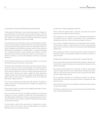 17
Le presentamos el Informe 2015 del Observatorio de Barcelona.
El Observatorio de Barcelona es una iniciativa promovida por el Ayuntami-
ento de Barcelona y la Cámara de Comercio de Barcelona que cuenta con
la participación de un gran número de entidades de la ciudad que, año tras
año, colaboran con ambos organismos facilitando información y haciendo
aportaciones clave sobre sus sectores de actividad.
Con esta decimotercera edición del informe anual del Observatorio de Bar-
celona se pretende seguir ofreciendo referencias que sirvan de base para
la toma de decisiones de los agentes económicos interesados en hacer ne-
gocios o establecerse en Barcelona, para atraer talento y ofrecer apoyo a la
presentación de candidaturas a acontecimientos o a la apertura de sedes
en la ciudad de Barcelona. Con esta finalidad, como cada año, el informe
presenta el posicionamiento de Barcelona respecto a las principales ciu-
dades del mundo en un conjunto de indicadores económicos y sociales de
referencia.
El Informe 2015 se presenta con un formato claro y directo, y con una serie
de características que se resumen a continuación:
• Una selección de indicadores significativos que ofrecen al lector una pre-
sentación sintética y eficiente de las magnitudes más relevantes desde el
punto de vista del posicionamiento de la ciudad, de lo que la caracteriza y
de los retos por superar. En concreto, el informe actual presenta 30 indi-
cadores, de los cuales tres son nuevos: ciudades con mejor reputación y
ciudades seguras, que forman parte del capítulo de Sostenibilidad y cali-
dad de vida, y atractivo laboral en ciudades del mundo, en el capítulo de
Mercado de trabajo y formación.
• La inclusión de elementos visuales para cada indicador, con gráficos o
mapas, que facilitan la comprensión de los resultados y el análisis de su
evolución temporal.
• Una tabla de síntesis, que aglutina los indicadores para poder ver el po-
sicionamiento de Barcelona.
• La incorporación de un artículo monográfico realizado por la Cámara de
Comercio en el que se presenta un análisis del clima empresarial en el
Área Metropolitana de Barcelona en 2014 y las perspectivas para el primer
trimestre de 2015, y que incluye un tratamiento específico de los principa-
les sectores económicos.
De esta manera, a partir de las opiniones de los empresarios se contex-
tualiza el entorno en el que se han encontrado Cataluña y la ciudad de
Barcelona, así como el escenario de futuro.
La publicación incluye los apartados siguientes:
• Una introducción general sobre la situación y las líneas de actuación
preferentes de la ciudad en materia económica.
• Un apartado con los resultados de los 30 indicadores presentados en
seis ámbitos temáticos: negocios, conocimiento, turismo, sostenibilidad y
calidad de vida, precios y costes, y mercado de trabajo y formación.
• Un artículo monográfico elaborado por la Cámara de Comercio de Bar-
celona donde se analiza el clima empresarial de 2014 y las perspectivas
para el primer trimestre de 2015 de la economía del Área Metropolitana
de Barcelona.
• Un apartado de síntesis en el que puede verse el posicionamiento de
Barcelona respecto a las principales ciudades de referencia, de forma vi-
sual y resumida.
El Observatorio de Barcelona se caracteriza por los rasgos siguientes:
• Se construye sobre la base de una batería de indicadores, definidos pre-
ferentemente a escala de ciudad, pero susceptibles de ampliación a otros
ámbitos territoriales.
• Los datos se obtienen para una muestra que, en algunos casos, llega a
sesenta ciudades de todo el mundo. Cabe destacar que para siete indica-
dores, por razón de dimensión muestral, se hace una selección que agluti-
na las principales áreas urbanas.
• Los indicadores incorporan, en la medida de lo posible, una represen-
tación gráfica de la evolución que permite evaluar la progresión en cada
ámbito concreto.
• Las fuentes de información son entidades e instituciones internacionales
de reconocido prestigio.
• Los datos y la información que incluye son de máxima actualidad, atendi-
endo a la disponibilidad existente.
171717
 
