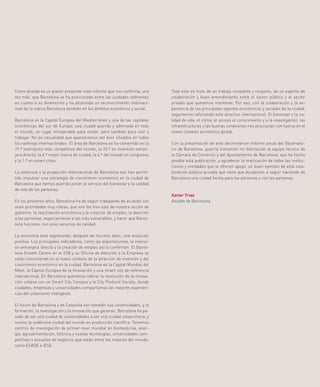 2
Como alcalde es un placer presentar este informe que nos confirma, una
vez más, que Barcelona se ha posicionado entre las ciudades referentes
en cuanto a su dinamismo y ha alcanzado un reconocimiento internaci-
onal de la marca Barcelona también en los ámbitos económico y social.
Barcelona es la Capital Europea del Mediterráneo y una de las capitales
económicas del sur de Europa; una ciudad querida y admirada en todo
el mundo, un lugar inmejorable para visitar, pero también para vivir y
trabajar. No es casualidad que aparezcamos tan bien situados en todos
los rankings internacionales. El área de Barcelona se ha convertido en la
19.ª metrópolis más competitiva del mundo, la 10.ª en inversión extran-
jera directa, la 6.ª mejor marca de ciudad, la 4.ª del mundo en congresos
y la 1.ª en smart cities.
La solvencia y la proyección internacional de Barcelona nos han permi-
tido impulsar una estrategia de crecimiento económico en la ciudad de
Barcelona que hemos querido poner al servicio del bienestar y la calidad
de vida de las personas.
En los próximos años, Barcelona ha de seguir trabajando de acuerdo con
unas prioridades muy claras, que son los tres ejes de nuestra acción de
gobierno: la reactivación económica y la creación de empleo; la atención
a las personas, especialmente a las más vulnerables, y hacer que Barce-
lona funcione, con unos servicios de calidad.
La economía está registrando, después de muchos años, una evolución
positiva. Los principales indicadores, como las exportaciones, la inversi-
ón extranjera directa y la creación de empleo así lo confirman. El Barce-
lona Growth Centre en el 22@ y su Oficina de Atención a la Empresa se
están convirtiendo en el nuevo símbolo de la atracción de inversión y del
crecimiento económico en la ciudad. Barcelona es la Capital Mundial del
Móvil, la Capital Europea de la Innovación y una smart city de referencia
internacional. En Barcelona queremos liderar la revolución de la innova-
ción urbana con un Smart City Campus y la City Protocol Society, donde
ciudades, empresas y universidades compartamos las mejores experien-
cias del urbanismo inteligente.
El futuro de Barcelona y de Cataluña son también sus universidades, y la
formación, la investigación y la innovación que generan. Barcelona ha pa-
sado de ser una ciudad de universidades a ser una ciudad universitaria, y
somos la undécima ciudad del mundo en producción científica. Tenemos
centros de investigación de primer nivel mundial en biomedicina, ener-
gía, agroalimentación, fotónica y nuevas tecnologías; universidades com-
petitivas y escuelas de negocios que están entre las mejores del mundo,
como ESADE e IESE.
Todo esto es fruto de un trabajo constante y conjunto, de un espíritu de
colaboración y buen entendimiento entre el sector público y el sector
privado que queremos mantener. Por eso, con la colaboración y la ex-
periencia de los principales agentes económicos y sociales de la ciudad,
seguiremos reforzando este atractivo internacional. El bienestar y la ca-
lidad de vida, el clima, el acceso al conocimiento y a la investigación, las
infraestructuras y las buenas conexiones nos posicionan con fuerza en el
nuevo contexto económico global.
Con la presentación de este decimotercer informe anual del Observato-
rio de Barcelona, querría transmitir mi felicitación al equipo técnico de
la Cámara de Comercio y del Ayuntamiento de Barcelona, que ha hecho
posible esta publicación, y agradecer la implicación de todas las institu-
ciones y entidades que le ofrecen apoyo, un buen ejemplo de esta cola-
boración público-privada que tiene que ayudarnos a seguir haciendo de
Barcelona una ciudad hecha para las personas y con las personas.
Xavier Trias
Alcalde de Barcelona
 