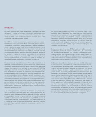 Por otro lado, Barcelona está bien situada en el mundo en cuanto a com-
petitividad según el prestigioso Mori Global Power City Index —destaca
especialmente en las categorías de habitabilidad, interacción cultural
y accesibilidad— y sigue en el Top 10 de Europa en cuanto a presencia
de comercio minorista internacional y comercio de lujo, según el índice
elaborado por Jones Lang LaSalle. Asimismo, es la primera ciudad del
mundo en número de delegados y la cuarta en número de congresos in-
ternacionales organizados en 2013, según la International Congress and
Convention Association (ICCA).
En cuanto a emprendimiento, en 2013 la tasa de actividad emprendedo-
ra (TEA) en la provincia de Barcelona se sitúa en el 6,7% y se mantiene
por delante de las de Alemania (5%), Francia (4,6%) o Finlandia (5,3%),
después de haber experimentado un ligero aumento respecto al año an-
terior. Tanto la Cámara de Comercio de Barcelona como el Ayuntamiento
de Barcelona trabajan en este ámbito para impulsar el emprendimiento y
contribuir a la creación de negocio en la ciudad.
El Barcelona Growth Centre, situado en el corazón del 22@, el distrito de
la innovación, es el nuevo símbolo de una Barcelona orientada al servi-
cio de las empresa de aquí y de fuera, al crecimiento económico y a la
creación de empleo. Un espacio que pone de relieve todos esos activos
de los que dispone Barcelona y que la posicionan como ciudad de ne-
gocios, creativa, innovadora y emprendedora a escala internacional. En
este espacio se materializan algunas de las principales medidas que se
definieron en la mesa Barcelona Crecimiento, constituida en 2011 por el
Área de Economía, Empresa y Empleo del Ayuntamiento de Barcelona
como espacio de encuentro y diálogo entre la Administración y el sector
privado para reactivar la economía de la ciudad. Entre ellas destaca la
Oficina de Atención a la Empresa (OAE), inaugurada en octubre de 2014,
que ofrece en un espacio único un conjunto de servicios y recursos de va-
lor añadido que responden a las necesidades de las empresas locales e
internacionales. De este modo, en la OAE se puede recibir información y
asesoramiento personalizado, realizar trámites empresariales y munici-
pales, participar en algunos de los programas de crecimiento empresari-
al o en las actividades de formación y networking que organiza.
Introducción
En 2014 la economía de la ciudad de Barcelona, al igual que la del resto
de Cataluña y España, ha registrado una mejora gradual basada en un
aumento de la confianza que ha permitido revitalizar el consumo y la in-
versión, al tiempo que la exportación continuaba creciendo, lo cual se ha
traducido en una creación neta de empleo.
Para 2015 las previsiones apuntan a que la economía barcelonesa ace-
lerará todavía más su crecimiento. A ello contribuirán tanto la deprecia-
ción del euro, que permitirá atraer más turistas y abaratar las exporta-
ciones —que han cerrado el año 2014 con un máximo histórico—, como
la reducción del precio del petróleo. Completan este marco positivo la
recuperación del sector inmobiliario y la caída de los precios de consumo
que, lejos de anticipar una deflación, contribuirá a aumentar la renta de
las familias y a impulsar su consumo. Las medidas extraordinarias de
política monetaria expansiva que tomó el BCE a principios de año, junto
con una mayor flexibilidad en la política fiscal, serán los otros dos ele-
mentos externos que sustentarán el crecimiento durante 2015.
En este contexto de mejora, Barcelona reafirma su buena posición en el
ranking de ciudades europeas con mejores perspectivas de futuro. Según
la revista fDi Magazine del prestigioso grupo Financial Times, Barcelona
ocupa el séptimo puesto en el ranking de perspectivas para 2014/2015, y
se sitúa por delante de ciudades como Berlín, Ámsterdam, Edimburgo o
París. Asimismo, los resultados de la encuesta sobre perspectivas em-
presariales para 2015 de Eurochambres reafirman esta evolución posi-
tiva de la actividad económica en Cataluña, apoyada sobre todo en la re-
cuperación de la demanda interna, a la vez que se mantiene la tendencia
positiva del sector exterior. En comparación con otros países europeos,
Cataluña se situaría en la banda media-alta del ranking de mejores pers-
pectivas de crecimiento tanto en ventas interiores como en exportación.
En paralelo a estos resultados, las perspectivas de los empresarios ca-
talanes para la inversión y el empleo en 2015 son positivas y las más
favorables de los últimos años.
A las buenas perspectivas económicas de Barcelona se suma la confi-
anza que genera la ciudad en el ámbito de la inversión internacional, de-
bido a que ocupa la sexta posición en el ranking de Ernst and Young de
principales áreas urbanas europeas receptoras de inversión extranjera
en 2013, y la décima del mundo el mismo año según KPMG. Además, el
nuevo ranking publicado por fDi Intelligence sitúa a Barcelona como la
6.ª ciudad del mundo con una mejor estrategia de atracción de inversión
internacional, por delante de ciudades de referencia como Londres, Mon-
treal o Berlín.
 