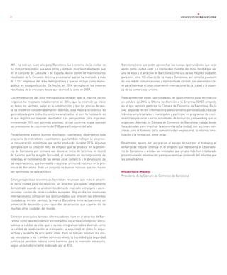 3
2014 ha sido un buen año para Barcelona. La economía de la ciudad se
ha comportado mejor que años atrás y también más favorablemente que
en el conjunto de Cataluña y de España. Así lo ponen de manifiesto los
resultados de la Encuesta de clima empresarial que se ha realizado a más
de 1.157 empresas del área metropolitana y que se incluye como mono-
gráfico en esta publicación. De hecho, en 2014 se registran los mejores
resultados de la encuesta desde que se inició la serie en 2009.
Los empresarios del área metropolitana señalan que la marcha de los
negocios ha mejorado notablemente en 2014, que la inversión ya crece
en todos los sectores, salvo en la construcción, y que los precios de ven-
ta se moderan considerablemente. Además, esta mejora económica es
generalizada para todos los sectores analizados, si bien la hostelería es
el que registra los mejores resultados. Las perspectivas para el primer
trimestre de 2015 son aún más positivas, lo cual confirma lo que avanzan
las previsiones de crecimiento del PIB para el conjunto del año.
Paralelamente a estos buenos resultados cualitativos, observamos toda
una serie de indicadores cuantitativos que también reflejan la progresi-
va recuperación económica que se ha producido durante 2014. Algunos
ejemplos son la creación neta de empleo que se produce en la provin-
cia de Barcelona por primera vez desde el inicio de la crisis, el récord
de turistas que ha acogido la ciudad, el aumento en la compraventa de
viviendas, el incremento de las ventas en el comercio y el dinamismo de
las exportaciones, que han vuelto a registrar un récord histórico en la pro-
vincia de Barcelona. Todo un conjunto de buenas noticias que nos hacen
ser optimistas de cara al futuro.
Estas perspectivas económicas favorables refuerzan aún más el atracti-
vo de la ciudad para los negocios, un atractivo que queda ampliamente
demostrado cuando se analizan los datos de inversión extranjera y se re-
lacionan con los de otras ciudades europeas. Hoy en día los inversores
internacionales comparan las oportunidades que ofrecen las diferentes
ciudades y, en ese sentido, la marca Barcelona tiene actualmente un
potencial de desarrollo y una capacidad de atracción que superan los de
muchas otras ciudades del mundo.
Entre los principales factores diferenciadores clave en el atractivo de Bar-
celona como destino inversor encontramos los activos intangibles vincu-
lados a la calidad de vida, que, a su vez, integran variables diversas como
la calidad de la educación, el transporte, la seguridad, el clima, la arqui-
tectura y la oferta de ocio, entre otras. Pero no todo es positivo: los cos-
tes vinculados a los trámites administrativos, la fiscalidad y la seguridad
jurídica se perciben todavía como barreras para la inversión extranjera,
según un estudio reciente elaborado por el IESE.
Barcelona tiene que poder aprovechar las nuevas oportunidades que se le
abren como ciudad-sede. La capitalidad mundial del móvil tendrá que ser
una de ellas y el atractivo de Barcelona como una de las mejores ciudades
para vivir, otra. El refuerzo de la marca Barcelona, así como la posesión
de una red de comunicaciones y transporte de calidad, son elementos cla-
ve para favorecer el posicionamiento internacional de la ciudad y la pujan-
za de su comercio y turismo.
Para aprovechar estas oportunidades, el Ayuntamiento puso en marcha
en octubre de 2014 la Oficina de Atención a la Empresa (OAE), proyecto
en el que también participa la Cámara de Comercio de Barcelona. En la
OAE se puede recibir información y asesoramiento personalizado, realizar
trámites empresariales y municipales y participar en programas de creci-
miento empresarial o en las actividades de formación y networking que se
organizan. Además, la Cámara de Comercio de Barcelona trabaja desde
hace décadas para impulsar la economía de la ciudad, con acciones con-
cretas para el fomento de la competitividad empresarial, la internaciona-
lización y la formación, entre otras.
Finalmente, quiero dar las gracias al equipo técnico por el trabajo y el
esfuerzo de mejora continua en el proyecto que representa el Observato-
rio de Barcelona, y a todas las entidades que un año más han colaborado
proporcionando información y enriqueciendo el contenido del informe que
les presentamos.
Miquel Valls i Maseda
Presidente de la Cámara de Comercio de Barcelona
3
 