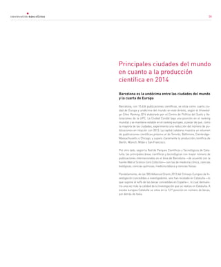 38
Principales ciudades del mundo
en cuanto a la producción
científica en 2014
Barcelona es la undécima entre las ciudades del mundo
y la cuarta de Europa
Barcelona, con 15.636 publicaciones científicas, se sitúa como cuarta ciu-
dad de Europa y undécima del mundo en este ámbito, según el Knowled-
ge Cities Ranking 2014 elaborado por el Centro de Política del Suelo y Va-
loraciones de la UPC. La Ciudad Condal baja una posición en el ranking
mundial y se mantiene estable en el ranking europeo, a pesar de que, como
la mayoría de las ciudades, experimenta una reducción del número de pu-
blicaciones en relación con 2013. La capital catalana muestra un volumen
de publicaciones científicas próximo al de Toronto, Baltimore, Cambridge-
Massachusetts o Chicago, y supera claramente la producción científica de
Berlín, Múnich, Milán o San Francisco.
Por otro lado, según la Red de Parques Científicos y Tecnológicos de Cata-
luña, las principales áreas científicas y tecnológicas con mayor número de
publicaciones internacionales en el área de Barcelona —de acuerdo con la
fuente Web of Science Core Collection— son las de medicina clínica, ciencias
biológicas, ciencias químicas, medicina básica y ciencias físicas.
Paralelamente, de las 300 Advanced Grants 2013 del Consejo Europeo de In-
vestigación concedidas a investigadores, seis han recalado en Cataluña —lo
que supone el 46% de las becas concedidas en España—, lo cual demues-
tra una vez más la calidad de la investigación que se realiza en Cataluña. A
escala europea Cataluña se sitúa en la 12.ª posición en número de becas,
por detrás de Italia.
38
 
