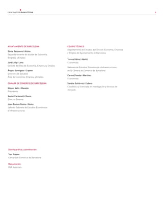 4
AYUNTAMIENTO DE BARCELONA
Sònia Recasens i Alsina
Segunda teniente de alcalde de Economía,
Empresa y Empleo
Jordi Joly i Lena
Gerente del Área de Economía, Empresa y Empleo
Àngels Santigosa i Copete
Directora de Estudios
Área de Economía, Empresa y Empleo
CÁMARA DE COMERCIO DE BARCELONA
Miquel Valls i Maseda
Presidente
Xavier Carbonell i Roura
Director Gerente
Joan Ramon Rovira i Homs
Jefe del Gabinete de Estudios Económicos
e Infraestructuras
EQUIPO TÉCNICO
Departamento de Estudios del Área de Economía, Empresa
y Empleo del Ayuntamiento de Barcelona
Teresa Udina i Abelló
Economista
Gabinete de Estudios Económicos e Infraestructures
de la Cámara de Comercio de Barcelona:
Carme Poveda i Martínez
Economista
Sandra Gutiérrez i Cubero
Estadística y licenciada en investigación y técnicas de
mercado
Diseño gráfico y coordinación:
Toni Fresno
Cámara de Comercio de Barcelona
Maquetación:
DVA Associats
4
 