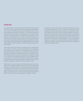 57
Finalmente, hay que señalar que la Ciudad Condal mantiene una posi-
ción bastante competitiva en cuanto a los precios del alquiler de suelo
industrial, de oficinas y de locales comerciales, lo cual favorece el atrac-
tivo de Barcelona para hacer negocios, tanto para establecer nuevas em-
presas como para mantener las que ya están presentes. La evolución de
los precios del alquiler tanto de oficinas como de naves industriales se
ha mantenido estable en la ciudad de Barcelona en 2014, mientras que la
de los locales comerciales ha sido ascendente en el centro, pero también
estable en el conjunto de la ciudad, tendencias que han favorecido su
competitividad frente a la de otras ciudades de referencia en la región de
Europa, Oriente Medio y África.
Introducción
La inflación registra una etapa de moderación histórica desde finales de
2013, que se ha acentuado a medida que avanzaba 2014, hasta llegar a
caer un 0,4% el mes de diciembre en la provincia de Barcelona. Las cau-
sas principales de la caída de la inflación son la fortísima disminución
del precio del petróleo los últimos meses del año, así como la mode-
ración de los costes laborales y la debilidad de la demanda interna. El
fenómeno de estancamiento de los precios y el débil crecimiento no es
exclusivo de nuestro país, ya que la mayoría de los países miembros de
la zona euro han registrado inflaciones muy bajas o negativas y un creci-
miento débil en 2014. Esta situación ha empujado al BCE a poner en marcha
varias medidas de política monetaria no convencionales para reactivar la de-
manda interna.
A pesar de la caída de los precios y la moderación de los costes labora-
les, el índice del coste de la vida que elabora Mercer Human Resource
Consulting apunta a un aumento en la ciudad de Barcelona en 2014 por
segundo año consecutivo. Este aumento es debido sobre todo a la apreci-
ación del euro, porque la comparativa de los precios se realiza con rela-
ción a Nueva York. Pese a este hecho, Barcelona se considera una ciudad
con un coste de la vida moderado en relación con otras ciudades europe-
as y del mundo. En cuanto al nivel salarial, la Ciudad Condal se sitúa en
la franja intermedia de nivel salarial bruto en Europa y en el mundo, por
delante de ciudades como Roma, Seúl, Dubai, Lisboa o Tel Aviv.
Paralelamente, los tipos impositivos del IVA y del Impuesto sobre Socie-
dades se han mantenido estables en 2014, después del aumento del IVA
registrado a principios de 2012. Sin embargo, España sigue situándose
en la franja media-alta respecto a los tipos medios de la Unión Europea,
especialmente en cuanto a los impuestos sobre los beneficios de las em-
presas, si bien hay que tener en cuenta que esta presión fiscal bajará en
2015 y 2016 por la reforma fiscal aprobada por el Gobierno español.
 