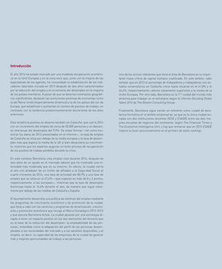 67
Uno de los activos relevantes que tiene el área de Barcelona es su impor-
tante masa crítica de capital humano cualificado. En este ámbito, cabe
señalar que en 2013 el porcentaje de trabajadores y trabajadoras con es-
tudios universitarios en Cataluña crece hasta situarse en el 41,8% y el
46,4%, respectivamente, valores claramente superiores a la media de la
Unión Europea. Por otro lado, Barcelona es la 7.ª ciudad del mundo más
atractiva para trabajar en el extranjero según el informe Decoding Global
Talent 2014 de The Boston Consulting Group.
Finalmente, Barcelona sigue siendo un referente como ciudad de exce-
lencia formativa en el ámbito empresarial, ya que es la única ciudad eu-
ropea con dos instituciones docentes (IESE y ESADE) entre las diez me-
jores escuelas de negocios del continente, según The Financial Times y
The Economist Intelligence Unit, y hay que remarcar que en 2015 ESADE
mejora su buen posicionamiento en el primero de estos rankings.
Introducción
El año 2014 ha estado marcado por una modesta recuperación económi-
ca en la Unió Europea y en la zona euro que, junto con la mejora de las
expectativas de los agentes, ha consolidado la estabilización de los indi-
cadores laborales iniciada en 2013 después de dos años caracterizados
por la reducción del empleo y el incremento del desempleo en la mayoría
de los países miembros. A pesar de que se detectan contrastes geográfi-
cos significativos, destacan las evoluciones positivas de economías como
la del Reino Unido (especialmente dinámica) y la de los países del sur de
Europa, que estabilizan o aumentan el número de puestos de trabajo, en
contraste con la tendencia predominantemente decreciente de los años
anteriores.
Esta tendencia positiva se observa también en Cataluña, que cierra 2014
con un incremento del empleo de cerca de 50.000 personas y un descen-
so interanual del desempleo del 9,9%. De todas formas —tal como mu-
estran los datos de 2013 presentados en el informe—, la tasa de empleo
de Cataluña se sitúa por debajo de la media europea y la tasa de desem-
pleo más que duplica la media de la UE si bien desacelera su crecimien-
to, mientras que los expertos auguran un lento proceso de recuperación
de los puestos de trabajo perdidos durante la crisis.
En este contexto Barcelona crea empleo neto durante 2014, después de
seis años de un ajuste en el mercado laboral que ha mostrado una in-
tensidad más moderada que en su entorno. En efecto, la ciudad cierra
el año con alrededor de un millón de afiliados a la Seguridad Social el
cuarto trimestre de 2014, una tasa de actividad del 80,9% y una tasa de
empleo que se sitúa en el 67,6% —que superan en más de 8 y 2 puntos,
respectivamente, a las europeas—, mientras que la tasa de desempleo
disminuye hasta el 16,4% durante el año, de manera que sigue clara-
mente por debajo de las medias de Cataluña y España.
El Ayuntamiento desarrolla una política de estímulo del empleo mediante
los programas de crecimiento económico y de promoción de la ciudad,
que lleva a cabo con los servicios y programas de dinamización, crecimi-
ento y promoción económica que recoge el Marco Estratégico 2012-2015
y que ejecuta Barcelona Activa. La ciudad apuesta por una estrategia di-
rigida a tener un impacto positivo en los dos elementos del binomio que
es la base de la reducción del desempleo: la empleabilidad de las per-
sonas, entendida como la adaptación del perfil de las personas desem-
pleadas a las necesidades del mercado y a las vacantes disponibles, y el
empleo, es decir, la capacidad de las empresas de la ciudad de generar
más y mejores oportunidades de trabajo a las personas.
 