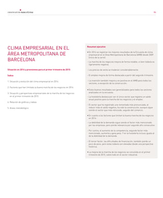 86
CLIMA EMPRESARIAL EN EL
ÁREA METROPOLITANA DE
BARCELONA
Situación en 2014 y previsiones para el primer trimestre de 2015
Índice
1. Situación y evolución del clima empresarial en 2014
2. Factores que han limitado la buena marcha de los negocios en 2014
3. Situación y perspectivas empresariales de la marcha de los negocios
en el primer trimestre de 2015
4. Relación de gráficos y tablas
5. Anexo metodológico
Resumen ejecutivo
•	En 2014 se registran los mejores resultados de la Encuesta de clima
empresarial en el Área Metropolitana de Barcelona (AMB) desde 2009
(inicio de la serie):
- La marcha de los negocios mejora de forma notable, si bien todavía es
ligeramente negativa.
- Los precios de venta se moderan considerablemente.
- El empleo mejora de forma destacada a partir del segundo trimestre.
-	La inversión también mejora y es positiva en el AMB para todos los
sectores, a excepción de la construcción.
•	Estos buenos resultados son generalizados para todos los sectores
analizados en la encuesta:
-	La hostelería destaca por ser el único sector que registra un saldo
anual positivo para la marcha de los negocios y el empleo.
-	El sector que ha registrado una remontada más pronunciada, al
reducir más el saldo negativo, ha sido la construcción, aunque sigue
siendo el sector que más retrocede, seguido del comercio.
•	En cuanto a los factores que limitan la buena marcha de los negocios
en 2014:
-	La debilidad de la demanda sigue siendo el factor más mencionado
por las empresas, pero pierde relevancia por segundo año consecutivo.
-	Por contra, el aumento de la competencia, segundo factor más
mencionado, aumenta y gana peso. Y en la hostelería incluso iguala al
de la debilidad de la demanda.
-	El tercer factor, las dificultades de financiación, también pierde un
poco de peso, pero estas todavía son elevadas desde una perspectiva
histórica.
•	La mejora de la marcha de los negocios se consolida en el primer
trimestre de 2015, sobre todo en el sector industrial.
86
 