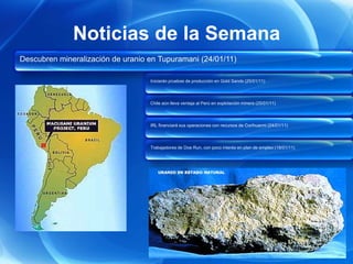 Noticias de la Semana
Descubren mineralización de uranio en Tupuramani (24/01/11)

                                   Iniciarán pruebas de producción en Gold Sands (25/01/11)




                                   Chile aún lleva ventaja al Perú en explotación minera (25/01/11)




                                   IRL financiará sus operaciones con recursos de Corihuarmi (24/01/11)




                                   Trabajadores de Doe Run, con poco interés en plan de empleo (18/01/11)
 