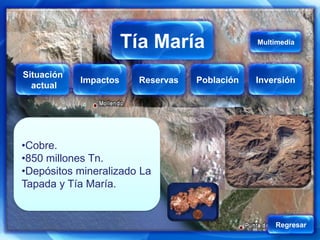 Tía María
                   Tía María                  Multimedia



Situación
            Impactos   Reservas   Población   Inversión
  actual




•Cobre.
•850 millones Tn.
•Depósitos mineralizado La
Tapada y Tía María.


                                                  Regresar
 