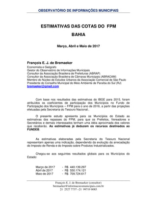 OBSERVATÓRIO DE INFORMAÇÕES MUNICIPAIS
François E. J. de Bremaeker (consultor)
bremaeker@informacoesmunicipais.com.br
21 2527 7737 –21 99719 8085
ESTIMATIVAS DAS COTAS DO FPM
BAHIA
Março, Abril e Maio de 2017
François E. J. de Bremaeker
Economista e Geógrafo
Gestor do Observatório de Informações Municipais
Consultor da Associação Brasileira de Prefeituras (ABRAP)
Consultor da Associação Brasileira de Câmaras Municipais (ABRACAM)
Membro do Núcleo de Estudos Urbanos da Associação Comercial de São Paulo
Presidente do Conselho Municipal do Meio Ambiente de Paraíba do Sul (RJ)
bremaeker@gmail.com
Com base nos resultados das estimativas do IBGE para 2015, foram
atribuídos os coeficientes de participação dos Municípios no Fundo de
Participação dos Municípios – FPM para o ano de 2016, a partir das projeções
efetuadas pela Secretaria do Tesouro Nacional..
O presente estudo apresenta para os Municípios do Estado as
estimativas dos repasses do FPM, para que os Prefeitos, Vereadores e
Secretários e demais interessados tenham uma idéia aproximada dos valores
que receberão. As estimativas já deduzem os recursos destinados ao
FUNDEB.
As estimativas elaboradas pela Secretaria do Tesouro Nacional
representam apenas uma indicação, dependendo da evolução da arrecadação
do Imposto de Renda e do Imposto sobre Produtos Industrializados.
Chegou-se aos seguintes resultados globais para os Municípios do
Estado:
Março de 2017 - R$ 440.139.297
Abril de 2017 - R$ 550.174.121
Maio de 2017 - R$ 709.724.617
 