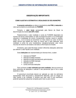 OBSERVATÓRIO DE INFORMAÇÕES MUNICIPAIS
François E. J. de Bremaeker (consultor)
bremaeker@informacoesmunicipais.com.br
21 2527 7737 –21 99719 8085
OBSERVAÇÃO IMPORTANTE
COMO AJUSTAR A ESTIMATIVA À REALIDADE DO SEU MUNICÍPIO
A presente estimativa se refere à transferência do FPM já deduzido o
valor que se destina à constituição do FUNDEB.
Portanto, o valor bruto apresentado pelo Banco do Brasil na
discriminação da receita será 20% maior.
Posteriormente o valor creditado à conta do FUNDEB dependerá do
número de alunos matriculados na rede municipal de ensino e na combinação
referente à modalidade de ensino (fundamental, creches, jovens e adultos,
médio, etc., e se os alunos se encontram no meio urbano ou rural). O retorno
deste recurso que poderá ser maior ou menor que o valor deduzido, será
creditado à conta de uma transferência intergovernamental, pois reúne
recursos do Governo do Estado e de todos os Municípios do Estado.
Entretanto, para cada Município existem diferentes deduções adicionais
que alteram o valor líquido a ser creditado.
Estas deduções são representadas por diversos itens, a saber:
• retenção do PASEP
• dedução do INSS empresa
• dedução do INSS parcelamento administrativo
• dedução do INSS retenção
• dedução saúde
• outras eventuais deduções
Para conhecer o valor estimado que será creditado, deve-se somar os
itens referentes às deduções e calcular o seu percentual (que é fixo a cada
decêndio e mês).
O percentual encontrado deverá ser aplicado ao valor da estimativa
apresentada neste documento e devidamente deduzido, para se chegar ao
valor líquido a ser creditado. E lembrar que este valor é uma estimativa,
podendo apresentar pequenas variações para mais ou para menos.
 