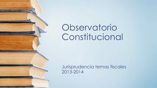 Observatorio
Constitucional
Jurisprudencia temas fiscales
2013-2014
 