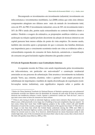 Observatório da Economia Global – no. 3 – Junho, 2010
10
Decompondo os investimentos em investimento industrial, investimento em
infra-estrutura e investimentos imobiliário, Lai (2008) estima que estes dois últimos
componentes atingiram nos últimos anos mais da metade do investimento total,
cerca de 25% do PIB. O investimento industrial, cerca de 30% do investimento total e
16% do PIB é ainda alto, porém nada extraordinário no contexto histórico chinês e
asiático. Desfeito o exagero da estimativa, as proposições analíticas relativas a uma
aceleração na relação capital produto decorrente da adoção de técnicas intensivas em
capital parecem bem menos sólidas do ponto de vista empírico. Do mesmo modo,
também não encontra apoio a proposição de que o consumo das famílias diminuiu
sua importância para o crescimento econômico tendo em vista as evidências sobre a
extraordinária expansão do consumo de bens duráveis, automóveis, e massificação
do consumo em geral incluindo regiões distantes dos grandes centros.9
O Ciclo de Expansão Recente e suas Contradições Internas
A expansão recente da China vem sendo impulsionada pelos investimentos
em infra-estrutura, em particular em auto-estrada10 e construção residencial
associados ao seu processo de urbanização. Este arrastou o investimento na indústria
pesada “ferro, aço, cimento, alumínio, vidro e química” num amplo processo de
substituição de importações e também de rápida diversificação de exportações (vent-
for-surplus nestas indústrias), com significativo impacto sobre o padrão de
9 Dados do China Statistical Yearbook do National Bureau of Statistics apontam para um substancial
incremento ocorrido nos últimos anos da densidade de consumo de uma série de bens de consumo
duráveis nas residências urbanas e rurais. Apenas o automóvel é ainda um “bem de luxo”, mas é o
que mais cresce entre os bens de consumo no meio urbano.
10 ‘China is also trying to build an interstate highway system more extensive than America’s in just
fifteen years, while practically every large city is building or has just completed a big new airport.’ At
last count, China had ‘more than 15,000 highway projects in the works, which will add 162,000
kilometers of road to the country, enough to circle the planet at the equator four times’.17 This effort is
far larger in toto than that which the United States undertook during the 1950s and 1960s in
constructing the interstate highway system, and has the potential to absorb surpluses of capital and
labour for several years to come. It is, however, deficit-financed (in classic Keynesian style). It also
entails high risks, since if the investments do not return their value in due course, then a fiscal crisis of
the state will quickly ensue (Harvey, 2005, p. 141).
 