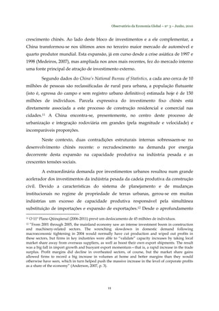 Observatório da Economia Global – no. 3 – Junho, 2010
11
crescimento chinês. Ao lado deste bloco de investimentos e a ele complementar, a
China transformou-se nos últimos anos no terceiro maior mercado de automóvel e
quarto produtor mundial. Esta expansão, já em curso desde a crise asiática de 1997 e
1998 (Medeiros, 2007), mas ampliada nos anos mais recentes, fez do mercado interno
uma fonte principal de atração de investimento externo.
Segundo dados do China’s National Bureau of Statistics, a cada ano cerca de 10
milhões de pessoas são reclassificadas de rural para urbana, a população flutuante
(isto é, egressa do campo e sem registro urbano definitivo) estimada hoje é de 150
milhões de indivíduos. Parcela expressiva do investimento fixo chinês está
diretamente associada a este processo de construção residencial e comercial nas
cidades.11 A China encontra-se, presentemente, no centro deste processo de
urbanização e integração rodoviária em grandes (pela magnitude e velocidade) e
incomparáveis proporções.
Neste contexto, duas contradições estruturais internas sobressaem-se no
desenvolvimento chinês recente: o recrudescimento na demanda por energia
decorrente desta expansão na capacidade produtiva na indústria pesada e as
crescentes tensões sociais.
A extraordinária demanda por investimentos urbanos resultou num grande
acelerador dos investimentos da indústria pesada da cadeia produtiva da construção
civil. Devido a características do sistema de planejamento e de mudanças
institucionais no regime de propriedade de terras urbanas, gerou-se em muitas
indústrias um excesso de capacidade produtiva responsável pela simultânea
substituição de importações e expansão de exportações.12 Desde o aprofundamento
11 O 11º Plano Qüinqüenal (2006-2011) prevê um deslocamento de 45 milhões de indivíduos.
12 “From 2001 through 2005, the mainland economy saw an intense investment boom in construction
and machinery-related sectors. The wrenching slowdown in domestic demand following
macroeconomic tightening in 2004 would normally have cut production and wiped out profits in
these sectors, but firms in key industries were able to “validate” capacity increases by taking local
market share away from overseas suppliers, as well as boost their own export shipments. The result
was a big fall in import growth and buoyant export momentum—that is, a rapid increase in the trade
surplus. Profit margins did decline in overheated sectors, of course, but the market share gains
allowed firms to record a big increase in volumes at home and better margins than they would
otherwise have seen, which in turn helped push the massive increase in the level of corporate profits
as a share of the economy” (Anderson, 2007, p. 3).
 