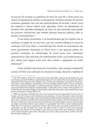 Observatório da Economia Global – no. 3 – Junho, 2010
12
do processo de transição ao capitalismo do início dos anos 90, a China possui um
sistema de planejamento próximo ao planejamento indicativo presente em diversas
economias capitalistas, mas com duas particularidades: de um lado, é maior o peso
das empresas e bancos estatais como operadores diretos do planejamento do
Governo sobre atividades estratégicas; de outro, há uma autonomia muito grande
dos governos sub-nacionais (que também possuem empresas públicas) sobre as
decisões de investimentos.13
É esta última característica, a da descentralização que em conjunto com as
mudanças no regime de uso das terras, que teve marcada influência no boom da
construção civil. Com efeito, a comercialização dos direitos de arrendamento das
terras (recentemente introduzido na China) levou a uma agressiva política dos
governos municipais de transformação de terras rurais (com indenização
proporcional ao valor mais baixo do estabelecimento rural) e sua transformação em
área urbana (com aluguel muito mais alto) visando a apropriação de rendas
diferenciais.14
Como resultado deste boom de investimentos, outra mudança fundamental
ocorreu na China: uma aceleração do consumo de energia, alterando a trajetória de
13 “The 16th Congress of the CCP, which met in November 2002, made provincial leaders the most
prominent group in the Politburo, representing 42 percent of its membership. By contrast, the military
represented only 8 percent of the Politburo, and central party institutions accounted for 25 percent.
The balance of the Politburo membership came from Shanghai political circles or from institutions
other than provincial leaderships or central government institutions. Given the dominant role of
provincial leaders in the shaping of national policy, it makes little sense to dwell on the possibility of a
conflict between the national and provincial leaders, especially when many of the central leaders came
from provincial posts” (Fogel, 2006, p. 16).
14 “While private land ownership does not exist, long term leases do (generally 50 years) and are
bought and sold between both individuals and enterprises. In more developed urban real-estate
markets like Beijing and Shanghai, there is little difference between these landleases and an ownership
deed. They are priced at market terms and transferred between holders with little interference from
the state. Outside the urban commercial and residential real estate markets, however, land transfers
are largely government domain. Local officials can appropriate farm land to create industrial parks.
While they are required to compensate farmers, the amount paid is typically determined by the
agricultural, not the industrial, use value. The effect is that in order to attract new industrial
investment, local officials have the ability to price land well under what a firm would pay elsewhere
in the world. Industrial users will in the future pay taxes to these governments, farmers will not”
(Rosen; Houser, 2007, p. 11).
 