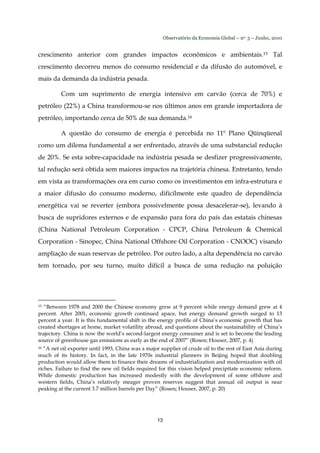 Observatório da Economia Global – no. 3 – Junho, 2010
13
crescimento anterior com grandes impactos econômicos e ambientais.15 Tal
crescimento decorreu menos do consumo residencial e da difusão do automóvel, e
mais da demanda da indústria pesada.
Com um suprimento de energia intensivo em carvão (cerca de 70%) e
petróleo (22%) a China transformou-se nos últimos anos em grande importadora de
petróleo, importando cerca de 50% de sua demanda.16
A questão do consumo de energia é percebida no 11º Plano Qüinqüenal
como um dilema fundamental a ser enfrentado, através de uma substancial redução
de 20%. Se esta sobre-capacidade na indústria pesada se desfizer progressivamente,
tal redução será obtida sem maiores impactos na trajetória chinesa. Entretanto, tendo
em vista as transformações ora em curso como os investimentos em infra-estrutura e
a maior difusão do consumo moderno, dificilmente este quadro de dependência
energética vai se reverter (embora possivelmente possa desacelerar-se), levando à
busca de supridores externos e de expansão para fora do país das estatais chinesas
(China National Petroleum Corporation - CPCP, China Petroleum & Chemical
Corporation - Sinopec, China National Offshore Oil Corporation - CNOOC) visando
ampliação de suas reservas de petróleo. Por outro lado, a alta dependência no carvão
tem tornado, por seu turno, muito difícil a busca de uma redução na poluição
15 “Between 1978 and 2000 the Chinese economy grew at 9 percent while energy demand grew at 4
percent. After 2001, economic growth continued apace, but energy demand growth surged to 13
percent a year. It is this fundamental shift in the energy profile of China’s economic growth that has
created shortages at home, market volatility abroad, and questions about the sustainability of China’s
trajectory. China is now the world’s second-largest energy consumer and is set to become the leading
source of greenhouse gas emissions as early as the end of 2007” (Rosen; Houser, 2007, p. 4)
16 “A net oil exporter until 1993, China was a major supplier of crude oil to the rest of East Asia during
much of its history. In fact, in the late 1970s industrial planners in Beijing hoped that doubling
production would allow them to finance their dreams of industrialization and modernization with oil
riches. Failure to find the new oil fields required for this vision helped precipitate economic reform.
While domestic production has increased modestly with the development of some offshore and
western fields, China’s relatively meager proven reserves suggest that annual oil output is near
peaking at the current 3.7 million barrels per Day” (Rosen; Houser, 2007, p. 20)
 